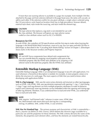 Chapter 4: Technology Background           139

    If more than one warning selector is available to a page (for example, from multiple CSS files
attached to the page and from selectors defined in the page head area), the styles will cascade, or
add to each other. If the selectors conflict for any given attribute, a single value is selected using
the CSS precedence order based on location (from low to high precedence: browser default,
external style sheet, style inside the head tag, and style inside the element tag).

    CAuTION
    The type selector that replaces a tag style is not intended for use with
    the class attribute. The browser will ignore any type selector names
    coded as class attribute values (such as H2, P, or BODY).


Resources for CSS
As with HTML, the custodian of CSS specifications and the first stop to make when learning the
language is the World Wide Web Consortium, www.w3c.org. You can open and edit CSS files in
JDeveloper as described in the “Cascading Style Sheets Editing” section of Chapter 3. JDeveloper
shows styles in the Structure window and Property Inspector.

    NOTE
    JSF and ADF Faces components have default style assignments but
    you can override them by assigning visual property-value pairs to the
    inlineStyle property (like the HTML style attribute) or by assigning a CSS
    selector name to the styleClass property (like the HTML class attribute).


Extensible Markup Language (XML)
Extensible Markup Language (XML) is an omnipresent language in Java EE web applications. It is
used whenever a hierarchical description is needed, for example, to store property values or to
define the structure of a web page. The main aspects of XML that you need to know when
developing web applications follow.

XML Is a Tag Language XML uses the same syntax elements and structure as other tag languages,
such as HTML. Like HTML, XML uses tag elements expressed with opening (“< tag >”) and closing
(“</tag>”) tags; each tag element can have multiple properties (attributes) to make its behavior
explicit and customized; some tag elements can be embedded within the opening and closing tags
of other tag elements. Therefore, if you understand how to read and write HTML, you understand
how to read and write XML.

    NOTE
    XML requires “well-formed code,” whereas in some cases, HTML does
    not. Well-formed code means that each start tag has a corresponding
    end tag. In addition, XML, unlike HTML, is case sensitive.


XML Has No Standard Tags        The primary purpose and characteristic of XML is extensibility—
that is, anyone can define an XML schema, which defines the elements (tags) available for a
particular use and the properties for those elements. The XML schema declares the name of the
elements, the properties each element offers, and how the elements are nested hierarchically.
 
