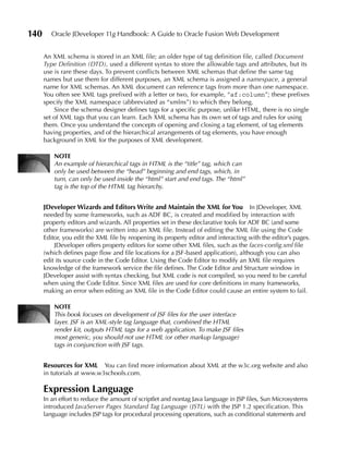 140      Oracle JDeveloper 11g Handbook: A Guide to Oracle Fusion Web Development


      An XML schema is stored in an XML file; an older type of tag definition file, called Document
      Type Definition (DTD), used a different syntax to store the allowable tags and attributes, but its
      use is rare these days. To prevent conflicts between XML schemas that define the same tag
      names but use them for different purposes, an XML schema is assigned a namespace, a general
      name for XML schemas. An XML document can reference tags from more than one namespace.
      You often see XML tags prefixed with a letter or two, for example, “af:column”; these prefixes
      specify the XML namespace (abbreviated as “xmlns”) to which they belong.
          Since the schema designer defines tags for a specific purpose, unlike HTML, there is no single
      set of XML tags that you can learn. Each XML schema has its own set of tags and rules for using
      them. Once you understand the concepts of opening and closing a tag element, of tag elements
      having properties, and of the hierarchical arrangements of tag elements, you have enough
      background in XML for the purposes of XML development.

          NOTE
          An example of hierarchical tags in HTML is the “title” tag, which can
          only be used between the “head” beginning and end tags, which, in
          turn, can only be used inside the “html” start and end tags. The “html”
          tag is the top of the HTML tag hierarchy.


      JDeveloper Wizards and Editors Write and Maintain the XML for You               In JDeveloper, XML
      needed by some frameworks, such as ADF BC, is created and modified by interaction with
      property editors and wizards. All properties set in these declarative tools for ADF BC (and some
      other frameworks) are written into an XML file. Instead of editing the XML file using the Code
      Editor, you edit the XML file by reopening its property editor and interacting with the editor’s pages.
          JDeveloper offers property editors for some other XML files, such as the faces-config.xml file
      (which defines page flow and file locations for a JSF-based application), although you can also
      edit its source code in the Code Editor. Using the Code Editor to modify an XML file requires
      knowledge of the framework service the file defines. The Code Editor and Structure window in
      JDeveloper assist with syntax checking, but XML code is not compiled, so you need to be careful
      when using the Code Editor. Since XML files are used for core definitions in many frameworks,
      making an error when editing an XML file in the Code Editor could cause an entire system to fail.

          NOTE
          This book focuses on development of JSF files for the user interface
          layer. JSF is an XML-style tag language that, combined the HTML
          render kit, outputs HTML tags for a web application. To make JSF files
          most generic, you should not use HTML (or other markup language)
          tags in conjunction with JSF tags.


      Resources for XML     You can find more information about XML at the w3c.org website and also
      in tutorials at www.w3schools.com.

      Expression Language
      In an effort to reduce the amount of scriptlet and nontag Java language in JSP files, Sun Microsystems
      introduced JavaServer Pages Standard Tag Language (JSTL) with the JSP 1.2 specification. This
      language includes JSP tags for procedural processing operations, such as conditional statements and
 