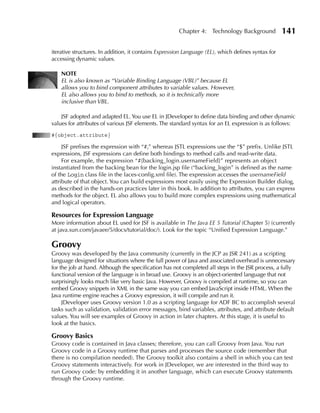 Chapter 4: Technology Background             141

iterative structures. In addition, it contains Expression Language (EL), which defines syntax for
accessing dynamic values.

    NOTE
    EL is also known as “Variable Binding Language (VBL)” because EL
    allows you to bind component attributes to variable values. However,
    EL also allows you to bind to methods, so it is technically more
    inclusive than VBL.

    JSF adopted and adapted EL. You use EL in JDeveloper to define data binding and other dynamic
values for attributes of various JSF elements. The standard syntax for an EL expression is as follows:
#{object.attribute}

     JSF prefixes the expression with “#,” whereas JSTL expressions use the “$” prefix. Unlike JSTL
expressions, JSF expressions can define both bindings to method calls and read-write data.
     For example, the expression “#{backing_login.usernameField}” represents an object
instantiated from the backing bean for the login.jsp file (“backing_login” is defined as the name
of the Login class file in the faces-config.xml file). The expression accesses the usernameField
attribute of that object. You can build expressions most easily using the Expression Builder dialog,
as described in the hands-on practices later in this book. In addition to attributes, you can express
methods for the object. EL also allows you to build more complex expressions using mathematical
and logical operators.

Resources for Expression Language
More information about EL used for JSF is available in The Java EE 5 Tutorial (Chapter 5) (currently
at java.sun.com/javaee/5/docs/tutorial/doc/). Look for the topic “Unified Expression Language.”

Groovy
Groovy was developed by the Java community (currently in the JCP as JSR 241) as a scripting
language designed for situations where the full power of Java and associated overhead is unnecessary
for the job at hand. Although the specification has not completed all steps in the JSR process, a fully
functional version of the language is in broad use. Groovy is an object-oriented language that not
surprisingly looks much like very basic Java. However, Groovy is compiled at runtime, so you can
embed Groovy snippets in XML in the same way you can embed JavaScript inside HTML. When the
Java runtime engine reaches a Groovy expression, it will compile and run it.
     JDeveloper uses Groovy version 1.0 as a scripting language for ADF BC to accomplish several
tasks such as validation, validation error messages, bind variables, attributes, and attribute default
values. You will see examples of Groovy in action in later chapters. At this stage, it is useful to
look at the basics.

Groovy Basics
Groovy code is contained in Java classes; therefore, you can call Groovy from Java. You run
Groovy code in a Groovy runtime that parses and processes the source code (remember that
there is no compilation needed). The Groovy toolkit also contains a shell in which you can test
Groovy statements interactively. For work in JDeveloper, we are interested in the third way to
run Groovy code: by embedding it in another language, which can execute Groovy statements
through the Groovy runtime.
 