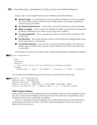 142     Oracle JDeveloper 11g Handbook: A Guide to Oracle Fusion Web Development


          Groovy code is much simpler than Java due to differences like the following:

          ■   Dynamic typing As with JavaScript, you do not declare datatypes for Groovy variables.
              This means that you do not need to match variable types or use casting or methods to
              convert one type to another.
          ■   No statement-end character      Groovy does not use the semicolon to end its statements.
          ■   Public everything Groovy classes and methods are public (accessible from all locations)
              by default, although you can restrict access using access modifiers.
          ■   No return statements This is a requirement in Java for methods that are declared with
              a return type.
          ■   No inheritance You cannot subclass a Groovy class, but dynamic typing provides many
              of the same features as subclassing.
          ■   No primitive datatypes Groovy only uses classes to declare objects. This means all
              Groovy objects can have data and can call the methods on the class from which they
              are declared.

          An example of a Groovy class used to create an object that represents a database view follows:
      class DatabaseView
      {
        name
        columnList
        tableList
        // this method returns the Data Definition Language statement
        viewDDL {
          "CREATE VIEW " + name + " AS SELECT " + columnList + " FROM " + tableList
      }

      You can then issue the following Groovy statements to use the features of this class.
      empView = new DatabaseView()
      empView.name = "EMPLOYEE_VW"
      empView.tableList = "EMPLOYEE"
      empView.columnList = "EMPLOYEE_ID, FIRST_NAME, LAST_NAME, EMAIL"
      println "The DDL for the " + empView.name + " is: " + empView.viewDDL


      Other Groovy Features
      Groovy allows you to create standalone functions (methods outside of a class) using the keyword
      def. You can also create methods called closures that can be called from outside objects or for
      variables from the class in which they are defined.
          Groovy is a standard procedural language with conditional and iterative control statements—
      using the same keywords as in Java. It also offers collection datatypes to store more than one
      object in the same structure.
 