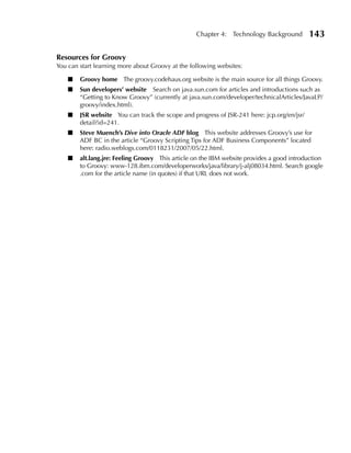 Chapter 4: Technology Background          143

Resources for Groovy
You can start learning more about Groovy at the following websites:

    ■   Groovy home The groovy.codehaus.org website is the main source for all things Groovy.
    ■   Sun developers’ website Search on java.sun.com for articles and introductions such as
        “Getting to Know Groovy” (currently at java.sun.com/developer/technicalArticles/JavaLP/
        groovy/index.html).
    ■   JSR website You can track the scope and progress of JSR-241 here: jcp.org/en/jsr/
        detail?id=241.
    ■   Steve Muench’s Dive into Oracle ADF blog This website addresses Groovy’s use for
        ADF BC in the article “Groovy Scripting Tips for ADF Business Components” located
        here: radio.weblogs.com/0118231/2007/05/22.html.
    ■   alt.lang.jre: Feeling Groovy This article on the IBM website provides a good introduction
        to Groovy: www-128.ibm.com/developerworks/java/library/j-alj08034.html. Search google
        .com for the article name (in quotes) if that URL does not work.
 