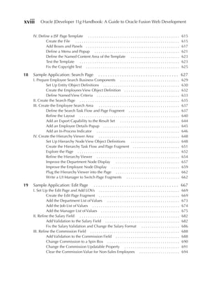 xviii      Oracle JDeveloper 11g Handbook: A Guide to Oracle Fusion Web Development


     IV. Define a JSF Page Template . . . . . . . . . . . . . . . . . . . . . . . . . . . . . . . . . . . . . . . . . . .        615
             Create the File . . . . . . . . . . . . . . . . . . . . . . . . . . . . . . . . . . . . . . . . . . . . . . . . .   615
             Add Boxes and Panels . . . . . . . . . . . . . . . . . . . . . . . . . . . . . . . . . . . . . . . . . . . .        617
             Define a Menu and Popup . . . . . . . . . . . . . . . . . . . . . . . . . . . . . . . . . . . . . . . .             621
             Define the Named Content Area of the Template . . . . . . . . . . . . . . . . . . . . . . .                         623
             Test the Template . . . . . . . . . . . . . . . . . . . . . . . . . . . . . . . . . . . . . . . . . . . . . . .     623
             Fix the Copyright Text . . . . . . . . . . . . . . . . . . . . . . . . . . . . . . . . . . . . . . . . . . . .      625

18   Sample Application: Search Page                       . . . . . . . . . . . . . . . . . . . . . . . . . . . . . . . . . . 627
     I. Prepare Employee Search Business Components . . . . . . . . . . . . . . . . . . . . . . . . . . . .                      629
              Set Up Entity Object Definitions . . . . . . . . . . . . . . . . . . . . . . . . . . . . . . . . . . . .           630
              Create the Employees View Object Definition . . . . . . . . . . . . . . . . . . . . . . . . . .                    632
              Define Named View Criteria . . . . . . . . . . . . . . . . . . . . . . . . . . . . . . . . . . . . . . .           633
     II. Create the Search Page . . . . . . . . . . . . . . . . . . . . . . . . . . . . . . . . . . . . . . . . . . . . . . .    635
     III. Create the Employee Search Area . . . . . . . . . . . . . . . . . . . . . . . . . . . . . . . . . . . . . .            637
              Define the Search Task Flow and Page Fragment . . . . . . . . . . . . . . . . . . . . . . . .                      637
              Refine the Layout . . . . . . . . . . . . . . . . . . . . . . . . . . . . . . . . . . . . . . . . . . . . . . .    640
              Add an Export Capability to the Result Set . . . . . . . . . . . . . . . . . . . . . . . . . . . .                 644
              Add an Employee Details Popup . . . . . . . . . . . . . . . . . . . . . . . . . . . . . . . . . . . .              645
              Add an In-Process Indicator . . . . . . . . . . . . . . . . . . . . . . . . . . . . . . . . . . . . . . .          646
     IV. Create the Hierarchy Viewer Area . . . . . . . . . . . . . . . . . . . . . . . . . . . . . . . . . . . . . .            648
              Set Up Hierarchy Node View Object Definitions                      .......................                         648
              Create the Hierarchy Task Flow and Page Fragment . . . . . . . . . . . . . . . . . . . . . .                       651
              Explore the Page . . . . . . . . . . . . . . . . . . . . . . . . . . . . . . . . . . . . . . . . . . . . . . . .   652
              Refine the Hierarchy Viewer . . . . . . . . . . . . . . . . . . . . . . . . . . . . . . . . . . . . . . .          654
              Improve the Department Node Display                  ..............................                                657
              Improve the Employee Node Display . . . . . . . . . . . . . . . . . . . . . . . . . . . . . . . .                  659
              Plug the Hierarchy Viewer into the Page . . . . . . . . . . . . . . . . . . . . . . . . . . . . . .                662
              Write a UI Manager to Switch Page Fragments . . . . . . . . . . . . . . . . . . . . . . . . .                      662

19   Sample Application: Edit Page                     . . . . . . . . . . . . . . . . . . . . . . . . . . . . . . . . . . . . 667
     I. Set Up the Edit Page and Add LOVs . . . . . . . . . . . . . . . . . . . . . . . . . . . . . . . . . . . . . .            669
              Create the Edit Page Fragment . . . . . . . . . . . . . . . . . . . . . . . . . . . . . . . . . . . . . .          669
              Add the Department List of Values . . . . . . . . . . . . . . . . . . . . . . . . . . . . . . . . . .              673
              Add the Job List of Values . . . . . . . . . . . . . . . . . . . . . . . . . . . . . . . . . . . . . . . . .       674
              Add the Manager List of Values . . . . . . . . . . . . . . . . . . . . . . . . . . . . . . . . . . . . .           675
     II. Refine the Salary Field . . . . . . . . . . . . . . . . . . . . . . . . . . . . . . . . . . . . . . . . . . . . . . .   682
              Add Validation to the Salary Field . . . . . . . . . . . . . . . . . . . . . . . . . . . . . . . . . . .           682
              Fix the Salary Validation and Change the Salary Format . . . . . . . . . . . . . . . . . .                         686
     III. Refine the Commission Field . . . . . . . . . . . . . . . . . . . . . . . . . . . . . . . . . . . . . . . . . .        688
              Add Validation to the Commission Field . . . . . . . . . . . . . . . . . . . . . . . . . . . . . .                 688
              Change Commission to a Spin Box . . . . . . . . . . . . . . . . . . . . . . . . . . . . . . . . . .                690
              Change the Commission Updatable Property . . . . . . . . . . . . . . . . . . . . . . . . . .                       691
              Clear the Commission Value for Non-Sales Employees . . . . . . . . . . . . . . . . . . .                           694
 