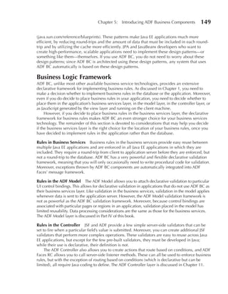 Chapter 5:     Introducing ADF Business Components            149

(java.sun.com/reference/blueprints). These patterns make Java EE applications much more
efficient, by reducing round-trips and the amount of data that must be included in each round-
trip and by utilizing the cache more efficiently. JPA and JavaBeans developers who want to
create high-performance, scalable applications need to implement these design patterns—or
something like them—themselves. If you use ADF BC, you do not need to worry about these
design patterns; since ADF BC is architected using these design patterns, any system that uses
ADF BC automatically is based on these design patterns.

Business Logic Framework
ADF BC, unlike most other available business service technologies, provides an extensive
declarative framework for implementing business rules. As discussed in Chapter 1, you need to
make a decision whether to implement business rules in the database or the application. Moreover,
even if you do decide to place business rules in your application, you need to decide whether to
place them in the application’s business services layer, in the model layer, in the controller layer, or
as JavaScript generated by the view layer and running on the client machine.
     However, if you decide to place business rules in the business services layer, the declarative
framework for business rules makes ADF BC an even stronger choice for your business services
technology. The remainder of this section is devoted to considerations that may help you decide
if the business services layer is the right choice for the location of your business rules, once you
have decided to implement rules in the application rather than the database.

Rules in Business Services Business rules in the business services provide easy reuse between
multiple Java EE applications and are enforced in all Java EE applications in which they are
included. They require a round-trip from client to application server before they are enforced, but
not a round-trip to the database. ADF BC has a very powerful and flexible declarative validation
framework, meaning that you will only occasionally need to write procedural code for validation.
Moreover, exceptions thrown by ADF BC components are automatically integrated into ADF
Faces’ message framework.

Rules in the ADF Model The ADF Model allows you to attach declarative validation to particular
UI control bindings. This allows for declarative validation in applications that do not use ADF BC as
their business services layer. Like validation in the business services, validation in the model applies
whenever data is sent to the application server. However, the ADF Model validation framework is
not as powerful as the ADF BC validation framework. Moreover, because control bindings are
associated with particular pages or regions in an application, validation placed in the model has
limited reusability. Data processing considerations are the same as those for the business services.
The ADF Model layer is discussed in Part IV of this book.

Rules in the Controller JSF and ADF provide a few simple server-side validators that can be
set to fire when a particular field’s value is submitted. Moreover, you can create additional JSF
validators that perform more complex operations. These validators are easy to reuse across Java
EE applications, but except for the few pre-built validators, they must be developed in Java;
while their use is declarative, their definition is not.
     The ADF Controller also allows you to create actions that route based on conditions, and ADF
Faces RC allows you to call server-side listener methods. These can all be used to enforce business
rules, but with the exception of routing based on conditions (which is declarative but can be
limited), all require Java coding to define. The ADF Controller layer is discussed in Chapter 11.
 