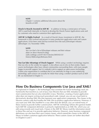 Chapter 5:    Introducing ADF Business Components         151


            nOTE
            Chapter 1 contains additional discussion about the
            benefits of ADF.


  Oracle Is Heavily Invested in ADF BC In addition to being a central piece of Fusion,
  ADF is used both internally in Oracle to develop the Oracle Fusion Applications suite and
  by customers who need to customize their applications.

  ADF BC Is Highly Evolved       As a result of Oracle’s heavy investment in ADF BC, the
  framework is fully evolved and proven in many production application suite and custom
  applications. It has been used and has evolved since the early JDeveloper releases
  (JDeveloper 3.0, November 1999).

            nOTE
            You can find a list of JDeveloper releases and their release
            dates on Steve Muench’s blog:
            radio.weblogs.com/0118231/stories/2005/02/25/
            historyOfJdeveloperReleases.html.


  You Can Take Advantage of Oracle Support           While using a vendor’s technology requires
  that you rely on the vendor for support, it also allows you to rely on that vendor. Open-
  source technologies often have vibrant communities surrounding them, with many people
  happy to provide support, but it is nobody’s job to support an open-source technology.
  Unless your organization is confident that it can internally fix bugs in your underlying
  technology, open source can actually be riskier than using a vendor’s product such as ADF
  BC (as mentioned in Chapter 1).




How Do Business Components Use Java and XML?
As explained in Chapter 1, the technologies that constitute the Fusion technology stack are
frameworks that manifest as a set of Java class libraries that use XML metadata to provide
most customization but are also extensible in Java. Therefore, creating a Fusion application
often does not require writing much procedural code; instead, you can use visual tools to
declaratively develop XML files that represent your application components. The classes in the
libraries contain code that handles the XML files to produce application behavior. However, if
you want your XML files handled in a way other than the default, you can extend many of
these classes to provide further customization. ADF BC technology follows this general model.
Each ADF BC component definition is primarily implemented as an XML file, which you can
edit using wizards and visual tools. Classes in the ADF BC library read the information stored
in these files and use it to provide application behavior. However, many business component
definitions can also have their own custom classes, which extend the classes in the ADF BC
library to further customize application behavior. These custom classes are further described
in Chapters 6 and 7.
 