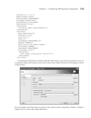 Chapter 5:    Introducing ADF Business Components         155

  Version="11.1.1.53.3"
  DBObjectType="table"
  DBObjectName="DEPARTMENTS"
  AliasName="Departments"
  BindingStyle="OracleName"
  UseGlueCode="false">
  <DesignTime>
    <AttrArray Name="_publishEvents"/>
  </DesignTime>
  <Attribute
    Name="DepartmentId"
    IsNotNull="true"
    Precision="4"
    Scale="0"
    ColumnName="DEPARTMENT_ID"
    SQLType="NUMERIC"
    Type="oracle.jbo.domain.Number"
    ColumnType="NUMBER"
    TableName="DEPARTMENTS"
    PrimaryKey="true">
    <DesignTime>
      <Attr Name="_DisplaySize" Value="22"/>
    </DesignTime>
  </Attribute>

     As mentioned, JDeveloper maintains ADF BC XML files for you based on properties you set
in property editors and wizards such as the Create Entity Object Wizard, the first page of which
is shown here:




You can modify most of the values you enter in the create wizards, using editor windows. Chapter 6
explains how to create entity object definitions.
 