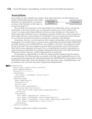 156      Oracle JDeveloper 11g Handbook: A Guide to Oracle Fusion Web Development


      Associations
      Just as tables are often related to one another, entity object definitions are often related to one
      another. Relationships between entity object
                                                            Entity Object
      definitions are represented by associations,                                               Association
                                                              Definition               Relate
      as shown in the illustration on the right, an
      excerpt from Figure 5-1.
           You can think of an association as the representation of a relationship such as a foreign key
      relationship. In the most common case, an association matches one or more attributes of a
      “source” (or master) entity object definition with one or more attributes of a “destination” (or
      detail) entity object definition, just as a foreign key constraint matches one or more columns of a
      parent table with one or more columns of a child table. If you are creating associations like this,
      you can (but do not need to) base them on foreign key constraints in the database.
           Associations, however, can also represent more complex relationships, such as many-to-many
      relationships. For example, there is a many-to-many relationship between the tables EMPLOYEES
      and JOBS, relating a row of EMPLOYEES to a row of JOBS if, and only if, the employee has held
      the job in the past. Since one employee may have held many past jobs, and one job may have
      been held by many employees in the past, this is a relationship that cannot be represented as a
      single foreign key relationship. The analogous relationship between the entity object definitions
      Employees and Jobs, however, could be represented by an association.
           An association is implemented as an XML file, which provides metadata about the specific
      table relationship. The following shows an example of the XML code, EmpDeptFkAssoc.xml, for
      an association that represents the relationship between the DEPARTMENTS (master) table and the
      EMPLOYEES (detail) table. Notice the definition of the association name, EmpDeptFKAssoc, and
      an attribute at one end of the association (Departments.DepartmentId).
      <Association
        xmlns="http://xmlns.oracle.com/bc4j"
        Name="EmpDeptFkAssoc"
        Version="11.1.1.53.3">
        <DesignTime>
          <Attr Name="_isCodegen" Value="true"/>
        </DesignTime>
        <AssociationEnd
          Name="Departments1"
          Cardinality="1"
          Source="true"
          Owner="model.Departments">
          <AttrArray Name="Attributes">
            <Item Value="model.Departments.DepartmentId"/>
          </AttrArray>
          <DesignTime>
            <Attr Name="_aggregation" Value="0"/>
            <Attr Name="_finderName" Value="Departments1"/>
            <Attr Name="_foreignKey" Value="model.Departments.DeptIdPk"/>
            <Attr Name="_isUpdateable" Value="true"/>
          </DesignTime>
        </AssociationEnd>

          Chapter 6 explains how to define associations.
 