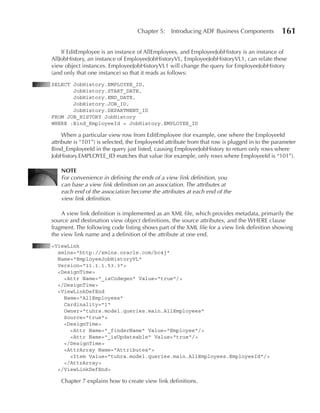 Chapter 5:    Introducing ADF Business Components            161

    If EditEmployee is an instance of AllEmployees, and EmployeeJobHistory is an instance of
AllJobHistory, an instance of EmployeeJobHistoryVL, EmployeeJobHistoryVL1, can relate these
view object instances. EmployeeJobHistoryVL1 will change the query for EmployeeJobHistory
(and only that one instance) so that it reads as follows:
SELECT JobHistory.EMPLOYEE_ID,
       JobHistory.START_DATE,
       JobHistory.END_DATE,
       JobHistory.JOB_ID,
       JobHistory.DEPARTMENT_ID
FROM JOB_HISTORY JobHistory
WHERE :Bind_EmployeeId = JobHistory.EMPLOYEE_ID

     When a particular view row from EditEmployee (for example, one where the EmployeeId
attribute is “101”) is selected, the EmployeeId attribute from that row is plugged in to the parameter
Bind_EmployeeId in the query just listed, causing EmployeeJobHistory to return only rows where
JobHistory.EMPLOYEE_ID matches that value (for example, only rows where EmployeeId is “101”).

    nOTE
    For convenience in defining the ends of a view link definition, you
    can base a view link definition on an association. The attributes at
    each end of the association become the attributes at each end of the
    view link definition.

    A view link definition is implemented as an XML file, which provides metadata, primarily the
source and destination view object definitions, the source attributes, and the WHERE clause
fragment. The following code listing shows part of the XML file for a view link definition showing
the view link name and a definition of the attribute at one end.
<ViewLink
  xmlns="http://xmlns.oracle.com/bc4j"
  Name="EmployeeJobHistoryVL"
  Version="11.1.1.53.3">
  <DesignTime>
    <Attr Name="_isCodegen" Value="true"/>
  </DesignTime>
  <ViewLinkDefEnd
    Name="AllEmployees"
    Cardinality="1"
    Owner="tuhra.model.queries.main.AllEmployees"
    Source="true">
    <DesignTime>
      <Attr Name="_finderName" Value="Employee"/>
      <Attr Name="_isUpdateable" Value="true"/>
    </DesignTime>
    <AttrArray Name="Attributes">
      <Item Value="tuhra.model.queries.main.AllEmployees.EmployeeId"/>
    </AttrArray>
  </ViewLinkDefEnd>

    Chapter 7 explains how to create view link definitions.
 