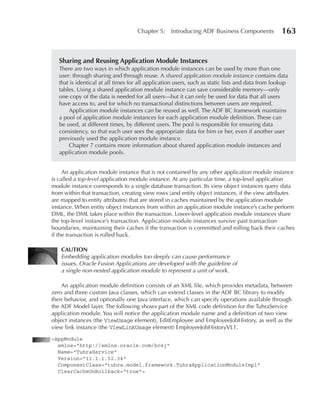 Chapter 5:     Introducing ADF Business Components             163


   Sharing and Reusing Application Module Instances
   There are two ways in which application module instances can be used by more than one
   user: through sharing and through reuse. A shared application module instance contains data
   that is identical at all times for all application users, such as static lists and data from lookup
   tables. Using a shared application module instance can save considerable memory—only
   one copy of the data is needed for all users—but it can only be used for data that all users
   have access to, and for which no transactional distinctions between users are required.
       Application module instances can be reused as well. The ADF BC framework maintains
   a pool of application module instances for each application module definition. These can
   be used, at different times, by different users. The pool is responsible for ensuring data
   consistency, so that each user sees the appropriate data for him or her, even if another user
   previously used the application module instance.
       Chapter 7 contains more information about shared application module instances and
   application module pools.


     An application module instance that is not contained by any other application module instance
is called a top-level application module instance. At any particular time, a top-level application
module instance corresponds to a single database transaction. Its view object instances query data
from within that transaction, creating view rows (and entity object instances, if the view attributes
are mapped to entity attributes) that are stored in caches maintained by the application module
instance. When entity object instances from within an application module instance’s cache perform
DML, the DML takes place within the transaction. Lower-level application module instances share
the top-level instance’s transaction. Application module instances survive past transaction
boundaries, maintaining their caches if the transaction is committed and rolling back their caches
if the transaction is rolled back.

    CAUTIOn
    Embedding application modules too deeply can cause performance
    issues. Oracle Fusion Applications are developed with the guideline of
    a single non-nested application module to represent a unit of work.

    An application module definition consists of an XML file, which provides metadata, between
zero and three custom Java classes, which can extend classes in the ADF BC library to modify
their behavior, and optionally one Java interface, which can specify operations available through
the ADF Model layer. The following shows part of the XML code definition for the TuhraService
application module. You will notice the application module name and a definition of two view
object instances (the ViewUsage element), EditEmployee and EmployeeJobHistory, as well as the
view link instance (the ViewLinkUsage element) EmployeeJobHistoryVL1.
<AppModule
  xmlns="http://xmlns.oracle.com/bc4j"
  Name="TuhraService"
  Version="11.1.1.52.34"
  ComponentClass="tuhra.model.framework.TuhraApplicationModuleImpl"
  ClearCacheOnRollback="true">
 
