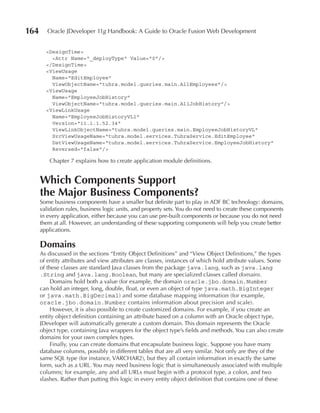 164      Oracle JDeveloper 11g Handbook: A Guide to Oracle Fusion Web Development


        <DesignTime>
          <Attr Name="_deployType" Value="0"/>
        </DesignTime>
        <ViewUsage
          Name="EditEmployee"
          ViewObjectName="tuhra.model.queries.main.AllEmployees"/>
        <ViewUsage
          Name="EmployeeJobHistory"
          ViewObjectName="tuhra.model.queries.main.AllJobHistory"/>
        <ViewLinkUsage
          Name="EmployeeJobHistoryVL1"
          Version="11.1.1.52.34"
          ViewLinkObjectName="tuhra.model.queries.main.EmployeeJobHistoryVL"
          SrcViewUsageName="tuhra.model.services.TuhraService.EditEmployee"
          DstViewUsageName="tuhra.model.services.TuhraService.EmployeeJobHistory"
          Reversed="false"/>

          Chapter 7 explains how to create application module definitions.


      Which Components Support
      the Major Business Components?
      Some business components have a smaller but definite part to play in ADF BC technology: domains,
      validation rules, business logic units, and property sets. You do not need to create these components
      in every application, either because you can use pre-built components or because you do not need
      them at all. However, an understanding of these supporting components will help you create better
      applications.

      Domains
      As discussed in the sections “Entity Object Definitions” and “View Object Definitions,” the types
      of entity attributes and view attributes are classes, instances of which hold attribute values. Some
      of these classes are standard Java classes from the package java.lang, such as java.lang
      .String and java.lang.Boolean, but many are specialized classes called domains.
           Domains hold both a value (for example, the domain oracle.jbo.domain.Number
      can hold an integer, long, double, float, or even an object of type java.math.BigInteger
      or java.math.BigDecimal) and some database mapping information (for example,
      oracle.jbo.domain.Number contains information about precision and scale).
           However, it is also possible to create customized domains. For example, if you create an
      entity object definition containing an attribute based on a column with an Oracle object type,
      JDeveloper will automatically generate a custom domain. This domain represents the Oracle
      object type, containing Java wrappers for the object type’s fields and methods. You can also create
      domains for your own complex types.
           Finally, you can create domains that encapsulate business logic. Suppose you have many
      database columns, possibly in different tables that are all very similar. Not only are they of the
      same SQL type (for instance, VARCHAR2), but they all contain information in exactly the same
      form, such as a URL. You may need business logic that is simultaneously associated with multiple
      columns; for example, any and all URLs must begin with a protocol type, a colon, and two
      slashes. Rather than putting this logic in every entity object definition that contains one of these
 