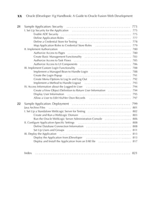 xx     Oracle JDeveloper 11g Handbook: A Guide to Oracle Fusion Web Development


21   Sample Application: Security                     . . . . . . . . . . . . . . . . . . . . . . . . . . . . . . . . . . . . . 773
     I. Set Up Security for the Application . . . . . . . . . . . . . . . . . . . . . . . . . . . . . . . . . . . . . .             775
              Enable ADF Security . . . . . . . . . . . . . . . . . . . . . . . . . . . . . . . . . . . . . . . . . . . . .         775
              Define Application Roles . . . . . . . . . . . . . . . . . . . . . . . . . . . . . . . . . . . . . . . . .            777
              Define a Credential Store for Testing . . . . . . . . . . . . . . . . . . . . . . . . . . . . . . . . .               778
              Map Application Roles to Credential Store Roles . . . . . . . . . . . . . . . . . . . . . . .                         779
     II. Implement Authorization . . . . . . . . . . . . . . . . . . . . . . . . . . . . . . . . . . . . . . . . . . . . .          780
              Authorize Access to Pages . . . . . . . . . . . . . . . . . . . . . . . . . . . . . . . . . . . . . . . . .           780
              Create Basic Management Functionality . . . . . . . . . . . . . . . . . . . . . . . . . . . . . .                     783
              Authorize Access to Task Flows . . . . . . . . . . . . . . . . . . . . . . . . . . . . . . . . . . . . .              785
              Authorize Access to UI Components . . . . . . . . . . . . . . . . . . . . . . . . . . . . . . . . .                   786
     III. Implement Custom Login Functionality . . . . . . . . . . . . . . . . . . . . . . . . . . . . . . . . . .                  788
              Implement a Managed Bean to Handle Login . . . . . . . . . . . . . . . . . . . . . . . . . .                          788
              Create the Login Popup . . . . . . . . . . . . . . . . . . . . . . . . . . . . . . . . . . . . . . . . . .            791
              Create Menu Options to Log In and Log Out . . . . . . . . . . . . . . . . . . . . . . . . . .                         792
              Implement a Method to Handle Logout . . . . . . . . . . . . . . . . . . . . . . . . . . . . . .                       793
     IV. Access Information about the Logged-In User . . . . . . . . . . . . . . . . . . . . . . . . . . . . .                      794
              Create a View Object Definition to Return User Information . . . . . . . . . . . . . . .                              794
              Display User Information . . . . . . . . . . . . . . . . . . . . . . . . . . . . . . . . . . . . . . . . .            795
              Allow a User to Edit His/Her Own Records                ...........................                                   797

22   Sample Application: Deployment                         . . . . . . . . . . . . . . . . . . . . . . . . . . . . . . . . . . 799
     Java Archive Files . . . . . . . . . . . . . . . . . . . . . . . . . . . . . . . . . . . . . . . . . . . . . . . . . . . . .   801
     I. Set Up a Standalone WebLogic Server for Testing . . . . . . . . . . . . . . . . . . . . . . . . . . . .                     802
              Create and Run a WebLogic Domain . . . . . . . . . . . . . . . . . . . . . . . . . . . . . . . .                      803
              Run the Oracle WebLogic Server Administration Console . . . . . . . . . . . . . . . . .                               806
     II. Configure Application-Specific Settings . . . . . . . . . . . . . . . . . . . . . . . . . . . . . . . . . .                808
              Define Database Connection Information . . . . . . . . . . . . . . . . . . . . . . . . . . . . .                      808
              Set Up Users and Groups . . . . . . . . . . . . . . . . . . . . . . . . . . . . . . . . . . . . . . . . .             811
     III. Deploy the Application . . . . . . . . . . . . . . . . . . . . . . . . . . . . . . . . . . . . . . . . . . . . . .        813
              Deploy the Application from JDeveloper . . . . . . . . . . . . . . . . . . . . . . . . . . . . .                      813
              Deploy and Install the Application from an EAR file . . . . . . . . . . . . . . . . . . . . .                         817



     Index        . . . . . . . . . . . . . . . . . . . . . . . . . . . . . . . . . . . . . . . . . . . . . . . . . . . . . . . 821
 