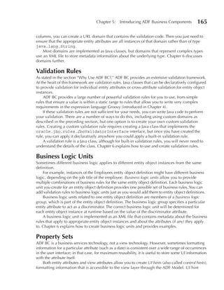 Chapter 5:     Introducing ADF Business Components            165

columns, you can create a URL domain that contains the validation code. Then you just need to
ensure that the appropriate entity attributes are all instances of that domain rather than of type
java.lang.String.
    Most domains are implemented as Java classes, but domains that represent complex types
use an XML file to store metadata information about the underlying type. Chapter 6 discusses
domains further.

Validation Rules
As stated in the section “Why Use ADF BC?,” ADF BC provides an extensive validation framework.
At the heart of this framework are validation rules, Java classes that can be declaratively configured
to provide validation for individual entity attributes or cross-attribute validation for entity object
instances.
    ADF BC provides a large number of powerful validation rules for you to use, from simple
rules that ensure a value is within a static range to rules that allow you to write very complex
requirements in the expression language Groovy (introduced in Chapter 4).
    If these validation rules are not sufficient for your needs, you can write Java code to perform
your validation. There are a number of ways to do this, including using custom domains as
described in the preceding section, but one option is to create your own custom validation
rules. Creating a custom validation rule requires creating a Java class that implements the
oracle.jbo.rules.JboValidatorInterface interface, but once you have created the
rule, you can apply it declaratively anywhere you could apply a built-in validation rule.
    A validation rule is a Java class, although for built-in validation rules, you will never need to
understand the details of the class. Chapter 6 explains how to use and create validation rules.

Business Logic Units
Sometimes different business logic applies to different entity object instances from the same
definition.
    For example, instances of the Employees entity object definition might have different business
logic, depending on the job title of the employee. Business logic units allow you to provide
multiple combinations of business rules for the same entity object definition. Each business logic
unit you create for an entity object definition provides one possible set of business rules. You can
add validation rules to business logic units just as you would add them to entity object definitions.
    Business logic units related to one entity object definition are members of a business logic
group, which is part of the entity object definition. The business logic group specifies a particular
entity attribute to act as a discriminator. The correct business logic unit will be determined for
each entity object instance at runtime based on the value of the discriminator attribute.
    A business logic unit is implemented as an XML file that contains metadata about the business
rules that apply to appropriate entity object instances and about the attributes (if any) they apply
to. Chapter 6 explains how to create business logic units and provides examples.

Property Sets
ADF BC is a business services technology, not a view technology. However, sometimes formatting
information for a particular attribute (such as a date) is consistent over a wide range of occurrences
in the user interface; in that case, for maximum reusability, it is useful to store some UI information
with the attribute itself.
     Both entity attributes and view attributes allow you to create UI hints (also called control hints),
formatting information that is accessible to the view layer through the ADF Model. UI hint
 