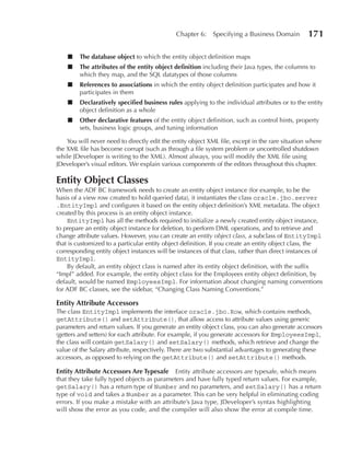 Chapter 6:    Specifying a Business Domain         171

    ■    The database object to which the entity object definition maps
    ■    The attributes of the entity object definition including their Java types, the columns to
         which they map, and the SQL datatypes of those columns
    ■    References to associations in which the entity object definition participates and how it
         participates in them
    ■    Declaratively specified business rules applying to the individual attributes or to the entity
         object definition as a whole
    ■    Other declarative features of the entity object definition, such as control hints, property
         sets, business logic groups, and tuning information

    You will never need to directly edit the entity object XML file, except in the rare situation where
the XML file has become corrupt (such as through a file system problem or uncontrolled shutdown
while JDeveloper is writing to the XML). Almost always, you will modify the XML file using
JDeveloper’s visual editors. We explain various components of the editors throughout this chapter.

Entity Object Classes
When the ADF BC framework needs to create an entity object instance (for example, to be the
basis of a view row created to hold queried data), it instantiates the class oracle.jbo.server
.EntityImpl and configures it based on the entity object definition’s XML metadata. The object
created by this process is an entity object instance.
    EntityImpl has all the methods required to initialize a newly created entity object instance,
to prepare an entity object instance for deletion, to perform DML operations, and to retrieve and
change attribute values. However, you can create an entity object class, a subclass of EntityImpl
that is customized to a particular entity object definition. If you create an entity object class, the
corresponding entity object instances will be instances of that class, rather than direct instances of
EntityImpl.
    By default, an entity object class is named after its entity object definition, with the suffix
“Impl” added. For example, the entity object class for the Employees entity object definition, by
default, would be named EmployeesImpl. For information about changing naming conventions
for ADF BC classes, see the sidebar, “Changing Class Naming Conventions.”

Entity Attribute Accessors
The class EntityImpl implements the interface oracle.jbo.Row, which contains methods,
getAttribute() and setAttribute(), that allow access to attribute values using generic
parameters and return values. If you generate an entity object class, you can also generate accessors
(getters and setters) for each attribute. For example, if you generate accessors for EmployeesImpl,
the class will contain getSalary() and setSalary() methods, which retrieve and change the
value of the Salary attribute, respectively. There are two substantial advantages to generating these
accessors, as opposed to relying on the getAttribute() and setAttribute() methods.

Entity Attribute Accessors Are Typesafe Entity attribute accessors are typesafe, which means
that they take fully typed objects as parameters and have fully typed return values. For example,
getSalary() has a return type of Number and no parameters, and setSalary() has a return
type of void and takes a Number as a parameter. This can be very helpful in eliminating coding
errors. If you make a mistake with an attribute’s Java type, JDeveloper’s syntax highlighting
will show the error as you code, and the compiler will also show the error at compile time.
 