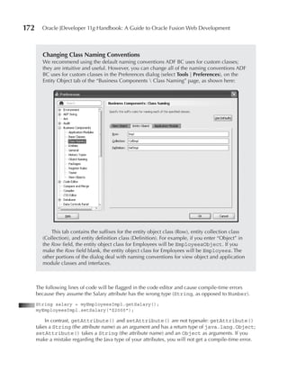 172     Oracle JDeveloper 11g Handbook: A Guide to Oracle Fusion Web Development



         Changing Class Naming Conventions
         We recommend using the default naming conventions ADF BC uses for custom classes;
         they are intuitive and useful. However, you can change all of the naming conventions ADF
         BC uses for custom classes in the Preferences dialog (select Tools | Preferences), on the
         Entity Object tab of the “Business Components  Class Naming” page, as shown here:




             This tab contains the suffixes for the entity object class (Row), entity collection class
         (Collection), and entity definition class (Definition). For example, if you enter “Object” in
         the Row field, the entity object class for Employees will be EmployeesObject. If you
         make the Row field blank, the entity object class for Employees will be Employees. The
         other portions of the dialog deal with naming conventions for view object and application
         module classes and interfaces.



      The following lines of code will be flagged in the code editor and cause compile-time errors
      because they assume the Salary attribute has the wrong type (String, as opposed to Number).
      String salary = myEmployeesImpl.getSalary();
      myEmployeesImpl.setSalary("$2000");

          In contrast, getAttribute() and setAttribute() are not typesafe: getAttribute()
      takes a String (the attribute name) as an argument and has a return type of java.lang.Object;
      setAttribute() takes a String (the attribute name) and an Object as arguments. If you
      make a mistake regarding the Java type of your attributes, you will not get a compile-time error.
 
