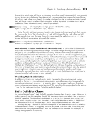 Chapter 6:     Specifying a Business Domain        173

Instead, your application will throw an exception at runtime, requiring substantially more work to
debug. Neither of the following lines of code will cause compile-time errors or be flagged in the
JDeveloper code editor (even though they make mistakes about the type of the attribute); instead,
they will throw exceptions when called at runtime, making it possible to miss the errors before
production if they are not adequately covered by test cases:
String salary = (String)myEntityImpl.getAttribute("Salary");
myEntityImpl.setAttribute("Salary", "$2000");

    Using the entity attribute accessors can also make it easier to debug typos in attribute names.
For example, the first of the following lines of code will be flagged in the code editor and will
yield a compile-time error (because the method name should be spelled getSalary()); the
second will throw an exception when called at runtime:
Number salary=myDepartmentsImpl.getSallery();
Number salary=myEntityImpl.getAttribute("Sallery");


Entity Attribute Accessors Provide Hooks for Business Rules          If you want to place business
rules in the business logic tier (some advantages and disadvantages of doing so are explained in
Chapter 1), you can edit the implementation of entity attribute setter methods to add business
rules that need to fire when that attribute is changed. If you want to validate changes to data, you
can add custom Java code to the body of these methods to enforce your requirements. If you want
to trigger events whenever an attribute is changed, you can write Java code to do that as well.
There are several other options for implementing attribute-level business rules, such as attribute
validation and calculation, which are explained in the sections “How Do You Implement
Attribute-Level Validation?” and “How Do You Implement Attribute Defaulting and Calculation?”
However, writing attribute-level business rules directly in the setter methods is often the quickest
way to implement validation code and matches standard practice for JavaBean technology.
Additionally, some attribute-level business rules, such as events that trigger when an attribute is
changed, must be implemented in setter methods.

Overriding Methods in EntityImpl
In addition to the accessor methods, entity object classes also allow you to override various
methods in the EntityImpl class to implement other sorts of business rules. For example, by
overriding EntityImpl.create() in an entity object class, you can implement defaulting
rules or trigger events whenever a row is created. This is explained in greater detail in the section
“How Do You Implement Attribute Defaulting and Calculation?”

Entity Definition Classes
An entity object definition’s XML file holds metadata that describes the entity object. However, in
order to properly use this metadata, the ADF BC framework must create a Java class to represent
this XML metadata. This Java class is an instance of oracle.jbo.server.EntityDefImpl.
There is only one EntityDefImpl instance for each entity definition in a Java EE application;
the framework will access the same object across entity object instances and even users.
     EntityDefImpl contains all the methods required to discover information about an entity
object definition’s name, O/R mappings, attribute properties, validation rules, or anything else
specified in the entity object definition’s XML file. It even contains methods that allow you to
change these properties dynamically.
 