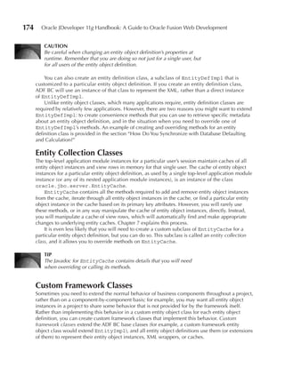 174     Oracle JDeveloper 11g Handbook: A Guide to Oracle Fusion Web Development


          CAuTION
          Be careful when changing an entity object definition’s properties at
          runtime. Remember that you are doing so not just for a single user, but
          for all users of the entity object definition.

          You can also create an entity definition class, a subclass of EntityDefImpl that is
      customized to a particular entity object definition. If you create an entity definition class,
      ADF BC will use an instance of that class to represent the XML, rather than a direct instance
      of EntityDefImpl.
          Unlike entity object classes, which many applications require, entity definition classes are
      required by relatively few applications. However, there are two reasons you might want to extend
      EntityDefImpl: to create convenience methods that you can use to retrieve specific metadata
      about an entity object definition, and in the situation when you need to override one of
      EntityDefImpl’s methods. An example of creating and overriding methods for an entity
      definition class is provided in the section “How Do You Synchronize with Database Defaulting
      and Calculation?”

      Entity Collection Classes
      The top-level application module instances for a particular user’s session maintain caches of all
      entity object instances and view rows in memory for that single user. The cache of entity object
      instances for a particular entity object definition, as used by a single top-level application module
      instance (or any of its nested application module instances), is an instance of the class
      oracle.jbo.server.EntityCache.
          EntityCache contains all the methods required to add and remove entity object instances
      from the cache, iterate through all entity object instances in the cache, or find a particular entity
      object instance in the cache based on its primary key attributes. However, you will rarely use
      these methods, or in any way manipulate the cache of entity object instances, directly. Instead,
      you will manipulate a cache of view rows, which will automatically find and make appropriate
      changes to underlying entity caches. Chapter 7 explains this process.
          It is even less likely that you will need to create a custom subclass of EntityCache for a
      particular entity object definition, but you can do so. This subclass is called an entity collection
      class, and it allows you to override methods on EntityCache.

          TIP
          The Javadoc for EntityCache contains details that you will need
          when overriding or calling its methods.


      Custom Framework Classes
      Sometimes you need to extend the normal behavior of business components throughout a project,
      rather than on a component-by-component basis; for example, you may want all entity object
      instances in a project to share some behavior that is not provided for by the framework itself.
      Rather than implementing this behavior in a custom entity object class for each entity object
      definition, you can create custom framework classes that implement this behavior. Custom
      framework classes extend the ADF BC base classes (for example, a custom framework entity
      object class would extend EntityImpl), and all entity object definitions use them (or extensions
      of them) to represent their entity object instances, XML wrappers, or caches.
 