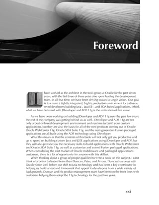 Foreword




     I
             have worked as the architect in the tools group at Oracle for the past seven
             years, with the last three of those years also spent leading the development
             team. In all that time, we have been driving toward a single vision. Our goal
             is to create a tightly integrated, highly productive environment for a diverse
             set of developers building Java-, Java EE–, and SOA-based applications. I think
what we have delivered with JDeveloper and ADF 11g is the realization of that vision.

    As we have been working on building JDeveloper and ADF 11g over the past few years,
the rest of the company was getting behind us as well. JDeveloper and ADF 11g are not
only a best-of-breed development environment and runtime to build your custom
applications, but they are also the basis for all of the new products coming out of Oracle.
Oracle WebCenter 11g, Oracle SOA Suite 11g, and the next-generation Fusion packaged
applications are all built using the ADF technology using JDeveloper.
    What this means is that the contents of this book will not only get you productive and
up to speed on building custom Java and J2EE applications using JDeveloper and ADF, but
they will also provide you the necessary skills to build applications with Oracle WebCenter
and Oracle SOA Suite 11g, as well as customize and extend Fusion packaged applications.
When considering the vast market of Oracle middleware and packaged applications
customers, there is a lot of opportunity for anyone with this skillset.
    When thinking about a group of people qualified to write a book on this subject, I can’t
think of a better balanced team than Duncan, Peter, and Avrom. Duncan has been with
Oracle since well before our shift to Java technology and has been a key contributor in
helping us build a tool and framework that appeal to developers from a wide variety of
backgrounds. Duncan and his product management team have been on the front lines with
customers helping them adopt the 11g technology for the past two years.




                                                                                xxi
 