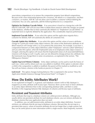 182      Oracle JDeveloper 11g Handbook: A Guide to Oracle Fusion Web Development


      associations compositions or to remove the composition property from default compositions.
      Because of the close relationship between the containees, the details in a composition, and their
      containers, or masters, ADF BC will not allow users to delete a container without deleting the
      containees. You can also, optionally, add the following behaviors to a composition:

      Optimize for Database Cascade Delete If an association is based on a foreign key with ON
      DELETE CASCADE, ADF will not issue DML to delete those instances when the changes are posted
      to the database, whether they’ve been automatically deleted (via “Implement Cascade Delete,” as
      explained next) or explicitly deleted by the application. This considerably improves performance.

      Implement Cascade Delete If you select this option and the application requests that a
      container be deleted, ADF will automatically delete all containees first.

      Cascade update Key Attributes If you select this option and the values of source attributes
      change for a particular master entity object instance, the values of the destination attributes of all
      detail instances will change with it, so as to preserve the association. For example, if you have a
      composition between an entity object definition called “Employees” and one called “JobHistory,”
      and you select this option, when the EmployeeId value of an Employees entity object instance is
      changed, selecting this option will ensure that the EmployeeId values of all associated JobHistory
      instances will change as well. Usually, users are not allowed to change primary key attributes, but
      the framework may change them in some circumstances, as explained in the section, “The
      DBSequence Domain.”

      update Top-Level History Columns       Entity object attributes can be used to mark the history of
      each row—when and by whom each row was added or modified. If this option is selected, when
      a child in the composition is added or modified, the parent will be marked as modified as well.
      You will use history columns in the hands-on practice in Chapter 17.

      Lock Level   This option changes locking behavior. This is explained in the section “How Do
      Application Module Instances Manage Transactional State?” in Chapter 7.


      How Do Entity Attributes Work?
      As we explained in Chapter 5, in general, each database column (with its SQL datatype) is
      mapped to an entity attribute (with its Java type). However, there can be more or fewer attributes
      in an entity object definition than in the corresponding database table, and there is some
      flexibility in the mappings between SQL datatypes of columns and the Java types of attributes.

      Persistent and Transient Attributes
      Entity attributes that map to a database column are called persistent attributes. Although you
      usually define one persistent attribute for each database column, you can remove attributes for
      database columns that your application does not need.
           In addition, you can add transient entity attributes to an entity object definition. Transient
      attributes are attributes that do not map to database columns. Because they do not map to a
      persistent data source, values of transient attributes do not last longer than a single session; but
      they can be useful places to store information within a single session. Most frequently, transient
 