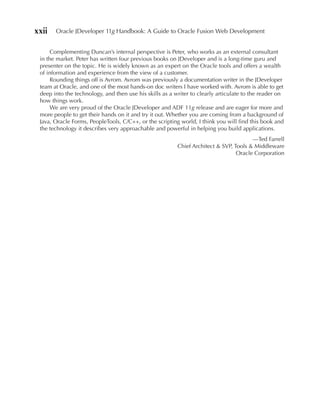 xxii   Oracle JDeveloper 11g Handbook: A Guide to Oracle Fusion Web Development


      Complementing Duncan’s internal perspective is Peter, who works as an external consultant
 in the market. Peter has written four previous books on JDeveloper and is a long-time guru and
 presenter on the topic. He is widely known as an expert on the Oracle tools and offers a wealth
 of information and experience from the view of a customer.
      Rounding things off is Avrom. Avrom was previously a documentation writer in the JDeveloper
 team at Oracle, and one of the most hands-on doc writers I have worked with. Avrom is able to get
 deep into the technology, and then use his skills as a writer to clearly articulate to the reader on
 how things work.
      We are very proud of the Oracle JDeveloper and ADF 11g release and are eager for more and
 more people to get their hands on it and try it out. Whether you are coming from a background of
 Java, Oracle Forms, PeopleTools, C/C++, or the scripting world, I think you will find this book and
 the technology it describes very approachable and powerful in helping you build applications.
                                                                                       —Ted Farrell
                                                         Chief Architect & SVP, Tools & Middleware
                                                                                 Oracle Corporation
 