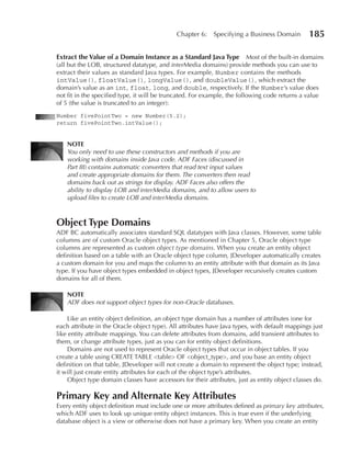 Chapter 6:    Specifying a Business Domain        185

Extract the Value of a Domain Instance as a Standard Java Type Most of the built-in domains
(all but the LOB, structured datatype, and interMedia domains) provide methods you can use to
extract their values as standard Java types. For example, Number contains the methods
intValue(), floatValue(), longValue(), and doubleValue(), which extract the
domain’s value as an int, float, long, and double, respectively. If the Number’s value does
not fit in the specified type, it will be truncated. For example, the following code returns a value
of 5 (the value is truncated to an integer):
Number fivePointTwo = new Number(5.2);
return fivePointTwo.intValue();


    NOTE
    You only need to use these constructors and methods if you are
    working with domains inside Java code. ADF Faces (discussed in
    Part III) contains automatic converters that read text input values
    and create appropriate domains for them. The converters then read
    domains back out as strings for display. ADF Faces also offers the
    ability to display LOB and interMedia domains, and to allow users to
    upload files to create LOB and interMedia domains.



Object Type Domains
ADF BC automatically associates standard SQL datatypes with Java classes. However, some table
columns are of custom Oracle object types. As mentioned in Chapter 5, Oracle object type
columns are represented as custom object type domains. When you create an entity object
definition based on a table with an Oracle object type column, JDeveloper automatically creates
a custom domain for you and maps the column to an entity attribute with that domain as its Java
type. If you have object types embedded in object types, JDeveloper recursively creates custom
domains for all of them.

    NOTE
    ADF does not support object types for non-Oracle databases.

    Like an entity object definition, an object type domain has a number of attributes (one for
each attribute in the Oracle object type). All attributes have Java types, with default mappings just
like entity attribute mappings. You can delete attributes from domains, add transient attributes to
them, or change attribute types, just as you can for entity object definitions.
    Domains are not used to represent Oracle object types that occur in object tables. If you
create a table using CREATE TABLE <table> OF <object_type>, and you base an entity object
definition on that table, JDeveloper will not create a domain to represent the object type; instead,
it will just create entity attributes for each of the object type’s attributes.
    Object type domain classes have accessors for their attributes, just as entity object classes do.

Primary Key and Alternate Key Attributes
Every entity object definition must include one or more attributes defined as primary key attributes,
which ADF uses to look up unique entity object instances. This is true even if the underlying
database object is a view or otherwise does not have a primary key. When you create an entity
 