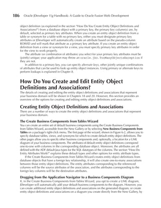 186      Oracle JDeveloper 11g Handbook: A Guide to Oracle Fusion Web Development


      object definition (as explained in the section “How Do You Create Entity Object Definitions and
      Associations?”) from a database object with a primary key, the primary key column(s) are, by
      default, selected as primary key attributes. When you create an entity object definition from a
      table or synonym for a table with no primary key, either you must designate primary key
      attributes or JDeveloper will automatically create an attribute based on the pseudo-column
      ROWID and will mark that attribute as a primary key attribute. If you create an entity object
      definition from a view or synonym for a view, you must specify primary key attributes in order
      for the view to work properly.
           The attribute (or combination of attributes) you select for your primary key attributes must be
      (jointly) unique; your application may throw an oracle.jbo.TooManyObjectsException if
      they are not.
           In addition to a primary key, you can specify alternate keys, other jointly unique combinations
      of attributes that can be used to look up entity object instances. Using primary or alternate keys to
      perform lookups is explained in Chapter 8.


      How Do You Create and Edit Entity Object
      Definitions and Associations?
      The details of creating and editing the entity object definitions and associations that represent
      your business domain will be shown in Chapters 18 and 20. However, this section provides an
      overview of the options for creating and editing entity object definitions and associations.

      Creating Entity Object Definitions and Associations
      There are a number of ways to create the entity object definitions and associations that represent
      your business domain.

      The Create Business Components from Tables Wizard
      You can create an entire set of default business components using the Create Business Components
      from Tables Wizard, accessible from the New Gallery or by selecting New Business Components from
      Tables on a package’s right-click menu. The first page of the wizard, shown in Figure 6-2, allows you to
      specify database tables, views, and synonyms for which to create default entity object definitions. The
      other pages allow you to specify other business components and, optionally, a location for a UML
      diagram of your business components. The attributes of default entity object definitions correspond
      one-to-one with columns in the corresponding database object. Moreover, the attributes are all
      defined with the ADF default Java types for the SQL datatypes of the columns. The section “How Do
      Entity Attributes Work?” explains these default types and other options for entity attribute types.
          If the Create Business Components from Tables Wizard creates entity object definitions from
      database objects that have a foreign key relationship, it will also create one-to-many associations
      between those entity object definitions. The entity attributes corresponding to the referenced
      columns will be the source attributes of the association, and the attributes corresponding to the
      foreign key columns will be the destination attributes.

      Dragging from the Application Navigator to a Business Components Diagram
      If, in the Create Business Components from Tables Wizard, you opt to create a UML diagram,
      JDeveloper will automatically add your default business components to the diagram. However, you
      can create additional entity object definitions and associations on the generated diagram, or create
      entity object definitions and associations on a diagram you create directly from the New Gallery, by
 
