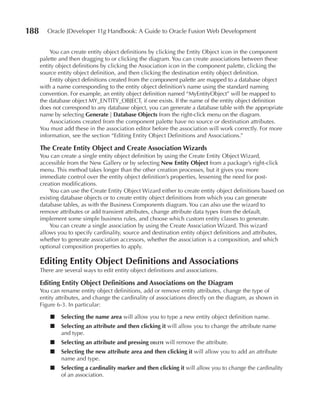 188      Oracle JDeveloper 11g Handbook: A Guide to Oracle Fusion Web Development


          You can create entity object definitions by clicking the Entity Object icon in the component
      palette and then dragging to or clicking the diagram. You can create associations between these
      entity object definitions by clicking the Association icon in the component palette, clicking the
      source entity object definition, and then clicking the destination entity object definition.
          Entity object definitions created from the component palette are mapped to a database object
      with a name corresponding to the entity object definition’s name using the standard naming
      convention. For example, an entity object definition named “MyEntityObject” will be mapped to
      the database object MY_ENTITY_OBJECT, if one exists. If the name of the entity object definition
      does not correspond to any database object, you can generate a database table with the appropriate
      name by selecting Generate | Database Objects from the right-click menu on the diagram.
          Associations created from the component palette have no source or destination attributes.
      You must add these in the association editor before the association will work correctly. For more
      information, see the section “Editing Entity Object Definitions and Associations.”

      The Create Entity Object and Create Association Wizards
      You can create a single entity object definition by using the Create Entity Object Wizard,
      accessible from the New Gallery or by selecting New Entity Object from a package’s right-click
      menu. This method takes longer than the other creation processes, but it gives you more
      immediate control over the entity object definition’s properties, lessening the need for post-
      creation modifications.
          You can use the Create Entity Object Wizard either to create entity object definitions based on
      existing database objects or to create entity object definitions from which you can generate
      database tables, as with the Business Components diagram. You can also use the wizard to
      remove attributes or add transient attributes, change attribute data types from the default,
      implement some simple business rules, and choose which custom entity classes to generate.
          You can create a single association by using the Create Association Wizard. This wizard
      allows you to specify cardinality, source and destination entity object definitions and attributes,
      whether to generate association accessors, whether the association is a composition, and which
      optional composition properties to apply.

      Editing Entity Object Definitions and Associations
      There are several ways to edit entity object definitions and associations.

      Editing Entity Object Definitions and Associations on the Diagram
      You can rename entity object definitions, add or remove entity attributes, change the type of
      entity attributes, and change the cardinality of associations directly on the diagram, as shown in
      Figure 6-3. In particular:

          ■   Selecting the name area will allow you to type a new entity object definition name.
          ■   Selecting an attribute and then clicking it will allow you to change the attribute name
              and type.
          ■   Selecting an attribute and pressing delete will remove the attribute.
          ■   Selecting the new attribute area and then clicking it will allow you to add an attribute
              name and type.
          ■   Selecting a cardinality marker and then clicking it will allow you to change the cardinality
              of an association.
 