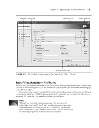Chapter 6:    Specifying a Business Domain          191


     Mandatory Value Type                                      Updatable area       Refresh After area




                                                    Database Column Type

FIGuRE 6-5. The Attribute Settings page of the Create Entity Object Wizard



Specifying Mandatory Attributes
You can mark an attribute as mandatory on the Attribute Settings page of the Create Entity Object
Wizard (as shown in Figure 6-5), in the attribute Property Inspector, or in the Entity Attribute page
of the Attribute Editor.
     When you create an entity object definition from a table, JDeveloper determines whether any
column in the table has a NOT NULL constraint. If this constraint has been defined, JDeveloper
automatically marks the corresponding attribute as mandatory.

    NOTE
    Although you can mark attributes as unique, this setting is not
    enforced by Oracle ADF. It only affects tables generated from entity
    object definitions by adding a UNIQUE constraint on the database
    table. The section “Entity-Level Validation Rules” contains information
    on enforcing uniqueness in the Business Services layer.
 