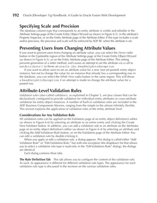 192      Oracle JDeveloper 11g Handbook: A Guide to Oracle Fusion Web Development


      Specifying Scale and Precision
      The database column type that corresponds to an entity attribute is visible and editable in the
      Attribute Settings page of the Create Entity Object Wizard (as shown in Figure 6-5), in the attribute’s
      Property Inspector, or on the Entity Attribute page of the Attribute Editor. If this type includes a scale
      and/or precision, the precision and scale will be enforced by ADF BC when the attribute is set.

      Preventing users from Changing Attribute Values
      If you want to prevent users from changing an attribute value, you can select the Never radio
      button in the Updatable region of the Attribute Settings page of the Create Entity Object Wizard
      (as shown in Figure 6-5), or on the Entity Attribute page of the Attribute Editor. This setting
      prevents generation of a setter method, and causes an attempt to set the attribute via a call to
      setAttribute() to throw an oracle.jbo.ReadOnlyAttrException.
           If you want to allow users to set an attribute value for a new (not yet posted) entity object
      instance, but not to change the value for an instance that already has a corresponding row in
      the database, you can select the While New radio button in the same region. This will throw
      a ReadOnlyAttrException if an attempt is made to change the attribute value for a
      posted row.

      Attribute-Level Validation Rules
      Validation rules (also called validators), as explained in Chapter 5, are Java classes that can be
      declaratively configured to provide validation for individual entity attributes or cross-attribute
      validation for entity object instances. A number of built-in validation rules are included in the
      ADF Business Components libraries, ranging from the simple to the almost infinitely flexible.
      This section explains the application of validation rules at the entity attribute level.

      Considerations for Any Validation Rule
      All validation rules can be applied on the Validators page of an entity object definition’s editor
      (as shown in Figure 6-6) by selecting an attribute or an entire entity and clicking the Create
      New Validator button. In addition, you can add a validation rule to an attribute on the Attributes
      page of an entity object definition’s editor (as shown in Figure 6-4) by selecting an attribute and
      clicking the Add Validation Rule button, or on the Validation page of the Attribute Editor. You
      can edit a validation rule by double-clicking it.
          When you apply or edit a validation rule, a dialog appears. This dialog is called either “Add
      Validation Rule” or “Edit Validation Rule,” but with one exception (the dropdown list that allows
      you to select a validation rule type is read-only in the “Edit Validation Rule” dialog), the dialogs
      are identical.
          Each dialog contains three tabs.

      The Rule Definition Tab This tab allows you to configure the content of the validation rule.
      As such, its appearance is different for different validation rule types. The appearance for each
      validation rule type is discussed in the sections on the various validation rules.
 