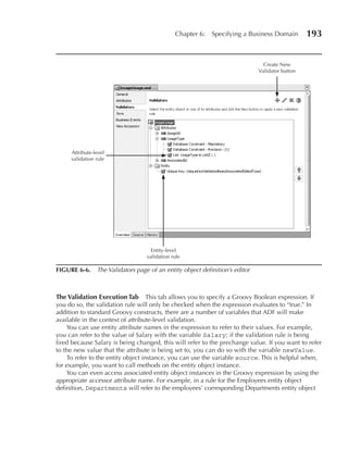 Chapter 6:   Specifying a Business Domain        193


                                                                             Create New
                                                                           Validator button




     Attribute-level
     validation rule




                                  Entity-level
                                 validation rule

FIGuRE 6-6. The Validators page of an entity object definition’s editor



The Validation Execution Tab        This tab allows you to specify a Groovy Boolean expression. If
you do so, the validation rule will only be checked when the expression evaluates to “true.” In
addition to standard Groovy constructs, there are a number of variables that ADF will make
available in the context of attribute-level validation.
    You can use entity attribute names in the expression to refer to their values. For example,
you can refer to the value of Salary with the variable Salary; if the validation rule is being
fired because Salary is being changed, this will refer to the prechange value. If you want to refer
to the new value that the attribute is being set to, you can do so with the variable newValue.
    To refer to the entity object instance, you can use the variable source. This is helpful when,
for example, you want to call methods on the entity object instance.
    You can even access associated entity object instances in the Groovy expression by using the
appropriate accessor attribute name. For example, in a rule for the Employees entity object
definition, Departments will refer to the employees’ corresponding Departments entity object
 