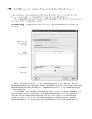 194      Oracle JDeveloper 11g Handbook: A Guide to Oracle Fusion Web Development


      instance; in a rule for the Departments entity object definition, Employees will refer to the
      RowSet containing the current department’s Employees entity object instances.
          This tab has additional functionality for entity-level validation rules. For more information, see
      the section “Entity-Level Validation Rules.”

      Failure Handling      This tab, shown next, allows you to specify what happens when data fails
      validation.




            Choose “Error” or
              “Informational
                   Warning”




                      Failure
                Message field




              Message Token


                    Expression




           Errors cause the application’s UI to flag the field and display an error message. They also
      prevent the attribute value from being changed. Informational warnings do not prevent the change
      of the attribute to the new value; they just cause the application’s UI to flag the field and display
      a warning message.
           You can enter a message in the Failure Message field. This field can contain identifiers in curly
      brackets for which Groovy expressions can be substituted. When you include an expression in
      curly brackets, the expression appears in the Message Token column of the Token Message
      Expressions table. You should enter the corresponding Groovy expression in the Expression
      column of that table. The same variables are available here as in the Validation Execution tab.
 