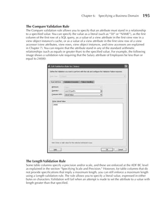 Chapter 6:    Specifying a Business Domain         195

The Compare Validation Rule
The Compare validation rule allows you to specify that an attribute must stand in a relationship
to a specified value. You can specify the value as a literal (such as “50” or “NAME”), as the first
column of the first row of a SQL query, as a value of a view attribute in the first view row in a
view object instance’s cache, or as a value of a view attribute in the first view row of a view
accessor (view attributes, view rows, view object instances, and view accessors are explained
in Chapter 7). You can require that the attribute stand in any of the standard arithmetic
relationships (such as equals or greater than) to the specified value. For example, the following
image shows a validation rule requiring that the Salary attribute of Employees be less than or
equal to 24000:




The Length Validation Rule
Some table columns specify a precision and/or scale, and these are enforced at the ADF BC level
as explained in the section “Specifying Scale and Precision.” However, for table columns that do
not provide specifications that imply a maximum length, you can still enforce a maximum length
using a Length validation rule. The rule allows you to specify a literal value, expressed in either
bytes or characters. Validation will fail when an attempt is made to set the attribute to a value with
length greater than that specified.
 