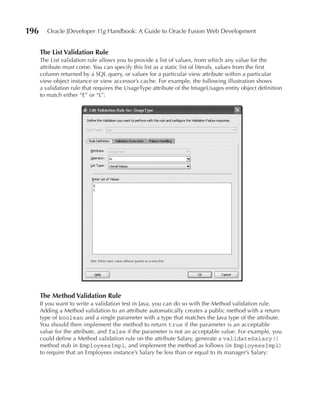 196      Oracle JDeveloper 11g Handbook: A Guide to Oracle Fusion Web Development


      The List Validation Rule
      The List validation rule allows you to provide a list of values, from which any value for the
      attribute must come. You can specify this list as a static list of literals, values from the first
      column returned by a SQL query, or values for a particular view attribute within a particular
      view object instance or view accessor’s cache. For example, the following illustration shows
      a validation rule that requires the UsageType attribute of the ImageUsages entity object definition
      to match either “E” or “L”:




      The Method Validation Rule
      If you want to write a validation test in Java, you can do so with the Method validation rule.
      Adding a Method validation to an attribute automatically creates a public method with a return
      type of boolean and a single parameter with a type that matches the Java type of the attribute.
      You should then implement the method to return true if the parameter is an acceptable
      value for the attribute, and false if the parameter is not an acceptable value. For example, you
      could define a Method validation rule on the attribute Salary, generate a validateSalary()
      method stub in EmployeesImpl, and implement the method as follows (in EmployeesImpl)
      to require that an Employees instance’s Salary be less than or equal to its manager’s Salary:
 