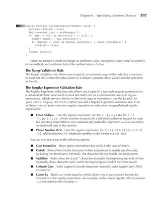 Chapter 6:    Specifying a Business Domain         197

public boolean validateSalary(Number value) {
  boolean isValid = true;
  EmployeesImpl mgr = getManager();
  if (mgr != null && getSalary() != null) {
    Number mgrSal = mgr.getSalary();
    if (mgrSal != null && mgrSal.intValue() < value.intValue()) {
      isValid = false;
  }
  return isValid;
}

     When an attempt is made to change an attribute’s value, the potential new value is passed in
to the method, and validation fails if the method returns false.

The Range Validation Rule
The Range validation rule allows you to specify an inclusive range within which a value must
or must not fall. Unlike the value used in a Compare validator, these values must be specified
as literals.

The Regular Expression Validation Rule
The Regular Expression validation rule allows you to specify a Java-style regular expression that
a potential attribute value must or must not match (for an explanation of Java-style regular
expressions, which are very similar to Perl-style regular expressions, see the Javadoc for
java.util.regexp.Pattern). When you add a Regular Expression validation rule to an
attribute, you can enter your own regular expression or select from two predefined regular
expressions:

    ■   Email Address Uses the regular expression [A‑Z0‑9._%+‑]+@[A‑Z0‑9.‑]
        +.[A‑Z]{2,4}, which matches syntactically valid email addresses (except for case,
        but selecting Email Address also automatically marks the expression as case-insensitive,
        as explained later in this section)
    ■   Phone Number (uS) Uses the regular expression [0‑9]{3}‑?[0‑9]{3}‑?[0‑9]
        {4}, which matches U.S. telephone numbers in the format xxx-xxx-xxxx

    You can also select any of the following options:

    ■   Case Insensitive   Rules ignore mismatches due solely to the case of letters.
    ■   DotAll Rules allow the dot character in their expressions to match any character,
        including line terminators (normally, dot characters do not match line terminators).
    ■   Multiline Rules allow the $ and ^ characters to match the beginning and end of lines
        (normally, those characters only match the beginning and end of the entire input).
    ■   unicode Case Rules support Unicode characters (normally, rules support only ASCII
        characters).
    ■   Canon Eq Rules use canon equality, which allows you to use escaped formats for
        characters in the regular expression—for example, under canon equality, the expression
        u030A matches the character ?.
 