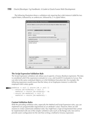 198      Oracle JDeveloper 11g Handbook: A Guide to Oracle Fusion Web Development


         The following illustration shows a validation rule requiring that a Job instance’s JobId be two
      capital letters, followed by an underscore, followed by 2–4 capital letters:




      The Script Expression Validation Rule
      The Script Expression validation rule allows you to specify a Groovy Boolean expression. The data
      is considered valid if the expression evaluates to true, and invalid if it evaluates to false. You
      can refer to the same contextual objects as in the Validation Execution tab. For example, the
      following expression would ensure that the Salary of an Employees instance is within the
      employee’s Job’s salary grade:
      newValue == null || source.job == null ||
      ( ( source.job.minSalary == null ||
          newValue >= source.job.minSalary ) &&
        ( source.job.maxSalary == null ||
          newValue <= source.job.maxSalary )
      )


      Custom Validation Rules
      With the preceding validation rules, especially the Method and Script Expression rules, you can
      implement any programmable requirement on an attribute’s value. However, there are still
      reasons to create customized validation rules. You might have a type of requirement that cannot
      be implemented with one of the simpler validation rules (such as the Range rule), but wish to
      provide easier configuration for the rule than writing a method or Groovy expression.
 