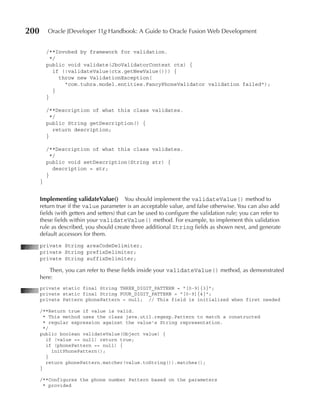200       Oracle JDeveloper 11g Handbook: A Guide to Oracle Fusion Web Development


          /**Invoked by framework for validation.
            */
          public void validate(JboValidatorContext ctx) {
             if (!validateValue(ctx.getNewValue())) {
               throw new ValidationException(
                 "com.tuhra.model.entities.FancyPhoneValidator validation failed");
             }
          }

          /**Description of what this class validates.
            */
          public String getDescription() {
             return description;
          }

          /**Description of what this class validates.
            */
          public void setDescription(String str) {
             description = str;
          }
      }


      Implementing validateValue()         You should implement the validateValue() method to
      return true if the value parameter is an acceptable value, and false otherwise. You can also add
      fields (with getters and setters) that can be used to configure the validation rule; you can refer to
      these fields within your validateValue() method. For example, to implement this validation
      rule as described, you should create three additional String fields as shown next, and generate
      default accessors for them.
      private String areaCodeDelimiter;
      private String prefixDelimiter;
      private String suffixDelimiter;

          Then, you can refer to these fields inside your validateValue() method, as demonstrated
      here:
      private static final String THREE_DIGIT_PATTERN = "[0‑9]{3}";
      private static final String FOUR_DIGIT_PATTERN = "[0‑9]{4}";
      private Pattern phonePattern = null; // This field is initialized when first needed

      /**Return true if value is valid.
        * This method uses the class java.util.regexp.Pattern to match a constructed
        * regular expression against the value's String representation.
        */
      public boolean validateValue(Object value) {
         if (value == null) return true;
         if (phonePattern == null) {
           initPhonePattern();
         }
         return phonePattern.matcher(value.toString()).matches();
      }

      /**Configures the phone number Pattern based on the parameters
       * provided
 