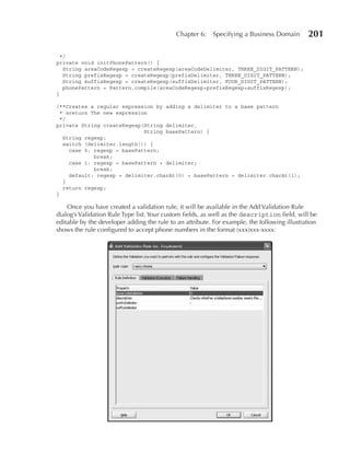 Chapter 6:   Specifying a Business Domain        201

  */
private void initPhonePattern() {
   String areaCodeRegexp = createRegexp(areaCodeDelimiter, THREE_DIGIT_PATTERN);
   String prefixRegexp = createRegexp(prefixDelimiter, THREE_DIGIT_PATTERN);
   String suffixRegexp = createRegexp(suffixDelimiter, FOUR_DIGIT_PATTERN);
   phonePattern = Pattern.compile(areaCodeRegexp+prefixRegexp+suffixRegexp);
}

/**Creates a regular expression by adding a delimiter to a base pattern
 * @return The new expression
 */
private String createRegexp(String delimiter,
                            String basePattern) {
  String regexp;
  switch (delimiter.length()) {
    case 0: regexp = basePattern;
            break;
    case 1: regexp = basePattern + delimiter;
            break;
    default: regexp = delimiter.charAt(0) + basePattern + delimiter.charAt(1);
  }
  return regexp;
}

    Once you have created a validation rule, it will be available in the Add Validation Rule
dialog’s Validation Rule Type list. Your custom fields, as well as the description field, will be
editable by the developer adding the rule to an attribute. For example, the following illustration
shows the rule configured to accept phone numbers in the format (xxx)xxx-xxxx:
 