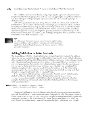 202      Oracle JDeveloper 11g Handbook: A Guide to Oracle Fusion Web Development


           This could have been accomplished by configuring a Regular Expression validation rule for
      the phone number format appropriate to each use case, but applying the Fancy Phone validation
      rule does not require writing any regular expressions; once the rule is created, applying it to
      attributes is easy.
           ADF allows you to define a custom Swing JPanel, which can act as a more user-friendly
      Rule Definition tab for custom validation rules. For example, you could create a Rule Definition
      tab that treats the Description as help text, has rollover help for each field, or limits the number
      of characters you can enter into each delimiter field to 2 (since characters past the second in a
      delimiter are ignored). However, creating these special customizers is beyond the scope of this
      book; for more information, see Section 37.9.2, “Adding a Design Time Bean Customizer for Your
      Rule,” of the Fusion ADF Developer’s Guide.

          TIP
          As with custom framework classes, we recommend implementing
          custom validation rules (and their customizers, if any) in a separate
          application that can be deployed as a JAR file and reused as a library
          across the enterprise.



      Adding Validation to Setter Methods
      The standard Java method for validating field values is to add logic to the methods that set those
      values. You can use a similar technique to add validation logic to entity object attributes. Because
      of the comparative flexibility of the 11g declarative validation framework, we do not suggest using
      setter validation nearly as often as in previous releases of JDeveloper. However, sometimes you
      may need greater control than even the new validation framework provides. For example, you
      may not want to display an error message to the user upon validation, but instead catch the
      validation exception in other code and handle it there. The best way to do this is to create a
      custom exception that you can throw from an entity object setter method, and wrap code that
      attempts to change the attribute’s value in a try/catch block.
           If you generate an entity object class and accessors for the entity object’s attributes, each
      attribute will have a default setter method that passes the value to EntityImpl
      .setAttributeInternal(), a method that actually changes the attribute’s value. For
      example, the following is the default setter method for the Salary attribute of the Employees
      entity object definition:
      public void setSalary(Number value) {
        setAttributeInternal(SALARY, value);
      }

          You can add validation to this method by preceding the call to setAttributeInternal()
      with code that will throw a custom runtime exception if value is not valid. This runtime exception
      should extend oracle.jbo.ValidationException, which contains functionality to assist with
      marshaling exceptions for the view and controller layers. The exception shown next, which you
      might throw if an employee’s salary is too high or too low for his/her salary grade, is an example:
 
