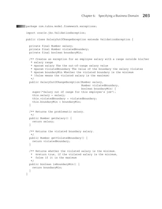 Chapter 6:   Specifying a Business Domain   203

package com.tuhra.model.framework.exceptions;

import oracle.jbo.ValidationException;

public class SalaryOutOfRangeException extends ValidationException {

    private final Number salary;
    private final Number violatedBoundary;
    private final boolean boundaryMin;

    /** Creates an exception for an employee salary with a range outside his/her
     * salary range
     * @param salary The the out‑of‑range salary value
      * @param violatedBoundary The value of the boundary the salary violates
      * @param boundaryMin Whether the violated boundary is the minimum
      * (false means the violated salary is the maximum)
      */
    public SalaryOutOfRangeException(Number salary,
                                       Number violatedBoundary,
                                       boolean boundaryMin) {
       super("Salary out of range for this employee's job");
       this.salary = salary;
       this.violatedBoundary = violatedBoundary;
       this.boundaryMin = boundaryMin;
    }

    /** Returns the problematic salary.
      */
    public Number getSalary() {
       return salary;
    }

    /** Returns the violated boundary salary.
      */
    public Number getViolatedBoundary() {
       return violatedBoundary;
    }

    /** Returns whether the violated salary is the minimum.
      * @return true, if the violated salary is the minimum,
      * false if it is the maximum
      */
    public boolean isBoundaryMin() {
       return boundaryMin;
    }
}
 