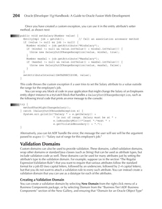 204      Oracle JDeveloper 11g Handbook: A Guide to Oracle Fusion Web Development


         Once you have created a custom exception, you can use it in the entity attribute’s setter
      method, as shown next:
      public void setSalary(Number value) {
        EntityImpl job = getJob();          // Call an association accessor method
        if (value != null && job != null) {
          Number minSal = job.getAttribute("MinSalary");
          if (minSal != null && value.intValue() < minSal.intValue()) {
            throw new SalaryOutOfRangeException(value, minSal, true);
          }
          Number maxSal = job.getAttribute("MaxSalary");
          if (maxSal != null && value.intValue() > maxSal.intValue()) {
            throw new SalaryOutOfRangeException(value, maxSal, false);
          }
        }
        setAttributeInternal(DATAPRECISION, value);
      }

      This code throws the custom exception if a user tries to set the Salary attribute to a value outside
      the range for the employee’s job.
           You can wrap any block of code in your application that might change the Salary of an Employees
      entity object instance to a try/catch block that handles a SalaryOutOfRangeException, such as
      the following trivial code that prints an error message to the console:
      try {
        methodThatMightChangeSalary();
      } catch (SalaryOutOfBoundsException e) {
        System.err.println("Salary " + e.getSalary() +
                           " is out of range. Salary must be at " +
                           e.isBoundaryMin()?"least ":"most " +
                           e.getViolatedBoundary() + ".");
      }

      Alternatively, you can let ADF handle the error; the message the user will see will be the argument
      passed to super(): “Salary out of range for this employee’s job.”

      Validation Domains
      Custom domains can also be used to provide validation. These domains, called validation domains,
      wrap other domains or standard Java classes (such as String) that can be used as attribute types, but
      include validation code as well. These domains can be used for many attributes just by setting the
      attribute’s type to the validation domain. For example, suppose (as in the section “The Regular
      Expression Validation Rule”) that you want to require that various attributes follow the standard
      format for a job ID (two capital letters, followed by an underscore, followed by 2–4 capital letters),
      but that you do not want to attach a validation rule to every such attribute. You can instead create a
      validation domain that you can use as a datatype for each of the attributes.

      Creating a Validation Domain
      You can create a validation domain by selecting New Domain from the right-click menu of a
      Business Components package, or by selecting Domain from the “Business TierADF Business
      Components” section of the New Gallery, and ensuring that “Domain for an Oracle Object Type”
 