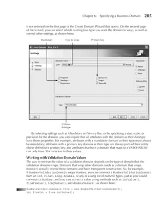 Chapter 6:   Specifying a Business Domain     205

is not selected on the first page of the Create Domain Wizard that opens. On the second page
of the wizard, you can select which existing Java type you want the domain to wrap, as well as
several other settings, as shown here:

           Mandatory          Type to wrap         Primary Key




                           Column
                           datatype

    By selecting settings such as Mandatory or Primary Key, or by specifying a size, scale, or
precision for the domain, you can require that all attributes with the domain as their datatype
have those properties. For example, attributes with a mandatory domain as their type must always
be mandatory; attributes with a primary key domain as their type are always parts of their entity
object definition’s primary key, and attributes that have a domain that maps to a VARCHAR(30)
can only have 30 characters in their values.

Working with Validation Domain Values
The way to retrieve the value of a validation domain depends on the type of domain that the
validation domain wraps. Domains that wrap other domains (such as a domain that wraps
Number) actually extend those domains and have transparent constructors. So, for example,
if NumberValidationDomain wraps Number, you can construct a NumberValidationDomain
from an int, float, long, double, or any of a long list of numeric types, just as you would
construct a Number, and you can extract a value using methods such as intValue(),
floatValue(), longValue(), and doubleValue(), as shown here:
NumberValidationDomain five = new NumberValidationDomain(5);
int fiveInt = five.intValue();
 