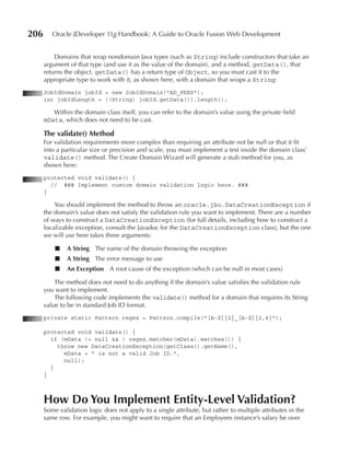 206      Oracle JDeveloper 11g Handbook: A Guide to Oracle Fusion Web Development


          Domains that wrap nondomain Java types (such as String) include constructors that take an
      argument of that type (and use it as the value of the domain), and a method, getData(), that
      returns the object. getData() has a return type of Object, so you must cast it to the
      appropriate type to work with it, as shown here, with a domain that wraps a String:
      JobIdDomain jobId = new JobIdDomain("AD_PRES");
      int jobIdLength = ((String) jobId.getData()).length();

         Within the domain class itself, you can refer to the domain’s value using the private field
      mData, which does not need to be cast.

      The validate() Method
      For validation requirements more complex than requiring an attribute not be null or that it fit
      into a particular size or precision and scale, you must implement a test inside the domain class’
      validate() method. The Create Domain Wizard will generate a stub method for you, as
      shown here:
      protected void validate() {
        // ### Implement custom domain validation logic here. ###
      }

          You should implement the method to throw an oracle.jbo.DataCreationException if
      the domain’s value does not satisfy the validation rule you want to implement. There are a number
      of ways to construct a DataCreationException (for full details, including how to construct a
      localizable exception, consult the Javadoc for the DataCreationException class), but the one
      we will use here takes three arguments:

          ■   A String The name of the domain throwing the exception
          ■   A String The error message to use
          ■   An Exception A root cause of the exception (which can be null in most cases)

          The method does not need to do anything if the domain’s value satisfies the validation rule
      you want to implement.
          The following code implements the validate() method for a domain that requires its String
      value to be in standard Job ID format.
      private static Pattern regex = Pattern.compile("[A‑Z]{2}_[A‑Z]{2,4}");

      protected void validate() {
        if (mData != null && ! regex.matcher(mData).matches()) {
          throw new DataCreationException(getClass().getName(),
            mData + " is not a valid Job ID.",
            null);
        }
      }



      How Do You Implement Entity-Level Validation?
      Some validation logic does not apply to a single attribute, but rather to multiple attributes in the
      same row. For example, you might want to require that an Employees instance’s salary be over
 
