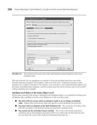 208      Oracle JDeveloper 11g Handbook: A Guide to Oracle Fusion Web Development




      FIGuRE 6-8. The Validation Execution tab of the Add Validation Rule dialog for entity-level
                  validation rules

      The rule will only fire (on navigation or commit) if it has not yet been fired since one of the
      selected attributes changed. For example, in the case of the rule, “Employees instance’s salary
      must be over 15,000 if, and only if, the instance is an executive,” you could select this option and
      the Salary and JobId entity attributes, and this would cause the rule to execute only if one or both
      of those attributes has changed.

      Attribute-Level Rules at the Entity Object Level
      All the rules covered in the section “Attribute-Level Validation Rules” are available for Entity-Level
      validation rules, and there are only a few differences in the way they work:

          ■   The rules will not execute when an attempt is made to set or change an attribute
              value Rather, they will execute when you specify on the Validation Execution tab.
          ■   You must select an attribute on the Rule Definition tab This is true for all of these rules,
              with the exception of the Method and Script Expression validation rules.
          ■   You cannot use the newValue Groovy Variable This is true in the Script Expression
              validation rule or the Validation Execution tab for any of the rules; by the time the rules
              are executed, the value of the attribute will already have been set.
 