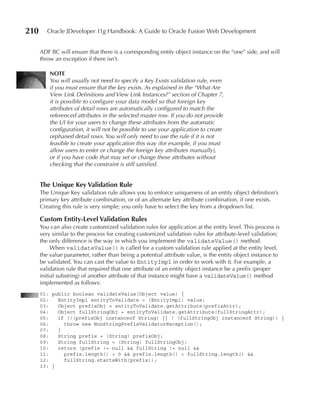 210      Oracle JDeveloper 11g Handbook: A Guide to Oracle Fusion Web Development


      ADF BC will ensure that there is a corresponding entity object instance on the “one” side, and will
      throw an exception if there isn’t.

          NOTE
          You will usually not need to specify a Key Exists validation rule, even
          if you must ensure that the key exists. As explained in the “What Are
          View Link Definitions and View Link Instances?” section of Chapter 7,
          it is possible to configure your data model so that foreign key
          attributes of detail rows are automatically configured to match the
          referenced attributes in the selected master row. If you do not provide
          the UI for your users to change these attributes from the automatic
          configuration, it will not be possible to use your application to create
          orphaned detail rows. You will only need to use the rule if it is not
          feasible to create your application this way (for example, if you must
          allow users to enter or change the foreign key attributes manually),
          or if you have code that may set or change these attributes without
          checking that the constraint is still satisfied.


      The unique Key Validation Rule
      The Unique Key validation rule allows you to enforce uniqueness of an entity object definition’s
      primary key attribute combination, or of an alternate key attribute combination, if one exists.
      Creating this rule is very simple; you only have to select the key from a dropdown list.

      Custom Entity-Level Validation Rules
      You can also create customized validation rules for application at the entity level. This process is
      very similar to the process for creating customized validation rules for attribute-level validation;
      the only difference is the way in which you implement the validateValue() method.
           When validateValue() is called for a custom validation rule applied at the entity level,
      the value parameter, rather than being a potential attribute value, is the entity object instance to
      be validated. You can cast the value to EntityImpl in order to work with it. For example, a
      validation rule that required that one attribute of an entity object instance be a prefix (proper
      initial substring) of another attribute of that instance might have a validateValue() method
      implemented as follows:
      01: public boolean validateValue(Object value) {
      02:   EntityImpl entityToValidate = (EntityImpl) value;
      03:   Object prefixObj = entityToValidate.getAttribute(prefixAttr);
      04:   Object fullStringObj = entityToValidate.getAttribute(fullStringAttr);
      05:   if (!(prefixObj instanceof String) || ! (fullStringObj instanceof String)) {
      06:     throw new NonStringPrefixValidatorException();
      07:   }
      08:   String prefix = (String) prefixObj;
      09:   String fullString = (String) fullStringObj;
      10:   return (prefix != null && fullString != null &&
      11:     prefix.length() > 0 && prefix.length() < fullString.length() &&
      12:     fullString.startsWith(prefix));
      13: }
 