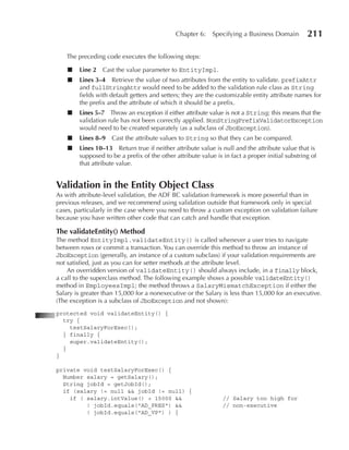 Chapter 6:     Specifying a Business Domain         211

    The preceding code executes the following steps:

    ■   Line 2   Cast the value parameter to EntityImpl.
    ■   Lines 3–4 Retrieve the value of two attributes from the entity to validate. prefixAttr
        and fullStringAttr would need to be added to the validation rule class as String
        fields with default getters and setters; they are the customizable entity attribute names for
        the prefix and the attribute of which it should be a prefix.
    ■   Lines 5–7 Throw an exception if either attribute value is not a String; this means that the
        validation rule has not been correctly applied. NonStringPrefixValidatorException
        would need to be created separately (as a subclass of JboException).
    ■   Lines 8–9 Cast the attribute values to String so that they can be compared.
    ■   Lines 10–13 Return true if neither attribute value is null and the attribute value that is
        supposed to be a prefix of the other attribute value is in fact a proper initial substring of
        that attribute value.


Validation in the Entity Object Class
As with attribute-level validation, the ADF BC validation framework is more powerful than in
previous releases, and we recommend using validation outside that framework only in special
cases, particularly in the case where you need to throw a custom exception on validation failure
because you have written other code that can catch and handle that exception.

The validateEntity() Method
The method EntityImpl.validateEntity() is called whenever a user tries to navigate
between rows or commit a transaction. You can override this method to throw an instance of
JboException (generally, an instance of a custom subclass) if your validation requirements are
not satisfied, just as you can for setter methods at the attribute level.
    An overridden version of validateEntity() should always include, in a finally block,
a call to the superclass method. The following example shows a possible validateEntity()
method in EmployeesImpl; the method throws a SalaryMismatchException if either the
Salary is greater than 15,000 for a nonexecutive or the Salary is less than 15,000 for an executive.
(The exception is a subclass of JboException and not shown):
protected void validateEntity() {
  try {
    testSalaryForExec();
  } finally {
    super.validateEntity();
  }
}

private void testSalaryForExec() {
  Number salary = getSalary();
  String jobId = getJobId();
  if (salary != null && jobId != null) {
    if ( salary.intValue() > 15000 &&                           // Salary too high for
         ! jobId.equals("AD_PRES") &&                           // non‑executive
         ! jobId.equals("AD_VP") ) {
 
