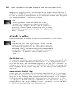 216      Oracle JDeveloper 11g Handbook: A Guide to Oracle Fusion Web Development


      INSERT trigger in the database that calculates a value for one or more columns when none is
      supplied by the INSERT statement. Calculation applies to attributes that are not stored persistently,
      but rather are continuously maintained based on the value of other attributes. This is analogous to
      what is done by a database view with derived columns.

          NOTE
          The word “calculation” is used here in a very specific way.
          You can, of course, calculate values for persistent attributes by
          programmatically calling those attributes’ setters. “Calculation,” as
          we are using the term, applies to attributes whose values are always
          determined by an expression or formula rather than a value stored for
          them in a table field.



      Attribute Defaulting
      Persistent attributes can be defaulted for new entity object instances in a number of ways.

          NOTE
          In the large majority of cases, you do not need to default foreign key
          attributes, even if you want detail entity object instances to start out
          with master entity object instances. The framework will automatically
          default these values for you based on the way the application module
          instance’s data model is set up; for more information, see the section
          “What Are View Link Definitions and View Link Instances?” in
          Chapter 7.


      Literal Default Values
      The simplest sort of defaulting is when you want each new row to share a common specific value.
      For example, you might want the CommissionPct attribute of all new Employees entity object
      instances to start out as 0. You can implement this default by selecting “Literal” in the Value Type
      radio group on the Entity Attribute page of the Attribute Editor or the Attribute Settings page of the
      Create Entity Object Wizard, as shown in Figure 6-5, and then entering a value directly into the
      Value field.

      Groovy-Calculated Default Values
      In many cases, you need a default value for an attribute to vary depending on the circumstances
      in which the entity object instance is created, such as the initial value of other attributes, attribute
      values from an associated entity object instance, or the current system time. You can implement
      this dynamic defaulting of attributes using a Groovy expression. Select Expression in the Value
      Type radio group on the Entity Attribute page of the Attribute Editor or the Attribute Settings page
      of the Create Entity Object Wizard, as shown in Figure 6-5, and then click the Edit button beside
      the Value field to open the Edit Expression dialog, shown next:
 