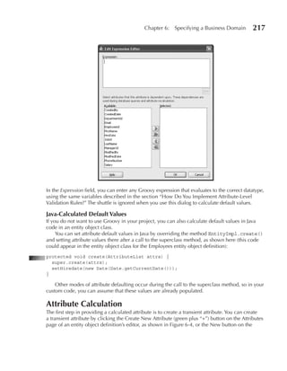 Chapter 6:    Specifying a Business Domain         217




In the Expression field, you can enter any Groovy expression that evaluates to the correct datatype,
using the same variables described in the section “How Do You Implement Attribute-Level
Validation Rules?” The shuttle is ignored when you use this dialog to calculate default values.

Java-Calculated Default Values
If you do not want to use Groovy in your project, you can also calculate default values in Java
code in an entity object class.
     You can set attribute default values in Java by overriding the method EntityImpl.create()
and setting attribute values there after a call to the superclass method, as shown here (this code
could appear in the entity object class for the Employees entity object definition):
protected void create(AttributeList attrs) {
  super.create(attrs);
  setHiredate(new Date(Date.getCurrentDate()));
}

    Other modes of attribute defaulting occur during the call to the superclass method, so in your
custom code, you can assume that these values are already populated.

Attribute Calculation
The first step in providing a calculated attribute is to create a transient attribute. You can create
a transient attribute by clicking the Create New Attribute (green plus “+”) button on the Attributes
page of an entity object definition’s editor, as shown in Figure 6-4, or the New button on the
 