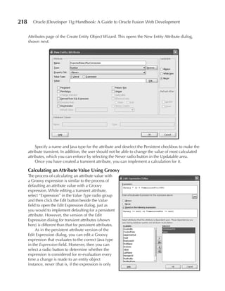 218      Oracle JDeveloper 11g Handbook: A Guide to Oracle Fusion Web Development


      Attributes page of the Create Entity Object Wizard. This opens the New Entity Attribute dialog,
      shown next:




           Specify a name and Java type for the attribute and deselect the Persistent checkbox to make the
      attribute transient. In addition, the user should not be able to change the value of most calculated
      attributes, which you can enforce by selecting the Never radio button in the Updatable area.
           Once you have created a transient attribute, you can implement a calculation for it.

      Calculating an Attribute Value using Groovy
      The process of calculating an attribute value with
      a Groovy expression is similar to the process of
      defaulting an attribute value with a Groovy
      expression. While editing a transient attribute,
      select “Expression” in the Value Type radio group
      and then click the Edit button beside the Value
      field to open the Edit Expression dialog, just as
      you would to implement defaulting for a persistent
      attribute. However, the version of the Edit
      Expression dialog for transient attributes (shown
      here) is different than that for persistent attributes.
           As in the persistent attribute version of the
      Edit Expression dialog, you can edit a Groovy
      expression that evaluates to the correct Java type
      in the Expression field. However, then you can
      select a radio button to determine whether the
      expression is considered for re-evaluation every
      time a change is made to an entity object
      instance, never (that is, if the expression is only
 