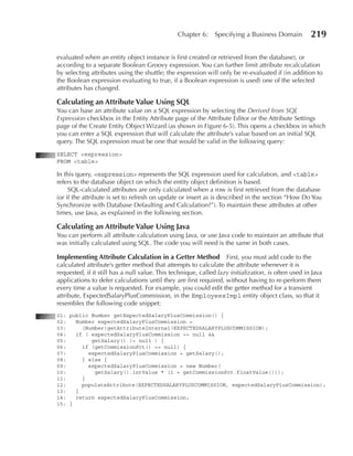 Chapter 6:     Specifying a Business Domain          219

evaluated when an entity object instance is first created or retrieved from the database), or
according to a separate Boolean Groovy expression. You can further limit attribute recalculation
by selecting attributes using the shuttle; the expression will only be re-evaluated if (in addition to
the Boolean expression evaluating to true, if a Boolean expression is used) one of the selected
attributes has changed.

Calculating an Attribute Value using SQL
You can base an attribute value on a SQL expression by selecting the Derived from SQL
Expression checkbox in the Entity Attribute page of the Attribute Editor or the Attribute Settings
page of the Create Entity Object Wizard (as shown in Figure 6-5). This opens a checkbox in which
you can enter a SQL expression that will calculate the attribute’s value based on an initial SQL
query. The SQL expression must be one that would be valid in the following query:
SELECT <expression>
FROM <table>

In this query, <expression> represents the SQL expression used for calculation, and <table>
refers to the database object on which the entity object definition is based.
     SQL-calculated attributes are only calculated when a row is first retrieved from the database
(or if the attribute is set to refresh on update or insert as is described in the section “How Do You
Synchronize with Database Defaulting and Calculation?”). To maintain these attributes at other
times, use Java, as explained in the following section.

Calculating an Attribute Value using Java
You can perform all attribute calculation using Java, or use Java code to maintain an attribute that
was initially calculated using SQL. The code you will need is the same in both cases.

Implementing Attribute Calculation in a Getter Method First, you must add code to the
calculated attribute’s getter method that attempts to calculate the attribute whenever it is
requested, if it still has a null value. This technique, called lazy initialization, is often used in Java
applications to defer calculations until they are first required, without having to re-perform them
every time a value is requested. For example, you could edit the getter method for a transient
attribute, ExpectedSalaryPlusCommission, in the EmployeesImpl entity object class, so that it
resembles the following code snippet:
01: public Number getExpectedSalaryPlusCommission() {
02:   Number expectedSalaryPlusCommission =
03:     (Number)getAttributeInternal(EXPECTEDSALARYPLUSCOMMISSION);
04:   if ( expectedSalaryPlusCommission == null &&
05:        getSalary() != null ) {
06:     if (getCommissionPct() == null) {
07:       expectedSalaryPlusCommission = getSalary();
08:     } else {
09:       expectedSalaryPlusCommission = new Number(
10:         getSalary().intValue * (1 + getCommissionPct.floatValue()));
11:     }
12:     populateAttribute(EXPECTEDSALARYPLUSCOMMISSION, expectedSalaryPlusCommission);
13:   }
14:   return expectedSalaryPlusCommission;
15: }
 