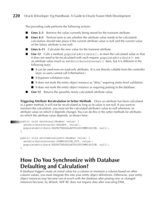 220      Oracle JDeveloper 11g Handbook: A Guide to Oracle Fusion Web Development


          The preceding code performs the following actions:

          ■   Lines 2–3     Retrieve the value currently being stored for the transient attribute.
          ■   Lines 4–5 Perform tests to see whether the attribute value needs to be calculated;
              calculation should take place if the current attribute value is null and the current value
              of the Salary attribute is not null.
          ■   Lines 6–11 Calculate the new value for the transient attribute.
          ■   Line 12 Calls a method, populateAttribute(), to store the calculated value so that
              it does not need to be recalculated with each request. populateAttribute() sets
              an attribute value much as setAttributeInternal() does, but it is different in the
              following ways:
              ■ It can be used even on read-only attributes. (It is not directly callable from the controller
                layer, so users cannot call it themselves.)
              ■ It bypasses validation rules.
              ■ It does not mark the entity object instance as “dirty,” requiring entity-level validation.
              ■ It does not mark the entity object instance as requiring posting to the database.
          ■   Line 12     Returns the (possibly newly calculated) attribute value.


      Triggering Attribute Recalculation in Setter Methods Once an attribute has been calculated
      in a getter method, it will not be recalculated as long as its value is not null. If you want to
      maintain the calculation, you must set the calculated attribute’s value to null whenever an
      attribute value on which it depends changes. You can do this in the setter methods for attributes
      on which the attribute value depends, as shown here:
      public void setSalary(Number value) {
        setAttributeInternal(SALARY, value);
        populateAttribute(EXPECTEDSALARYPLUSCOMMISSION, null);
      }

      public void setCommissionPct(Number value) {
        setAttributeInternal(COMMISSION_PCT, value);
        populateAttribute(EXPECTEDSALARYPLUSCOMMISSION, null);
      }



      How Do You Synchronize with Database
      Defaulting and Calculation?
      If database triggers create an initial value for a column or maintain a column based on other
      column values, you must integrate this into your entity object definitions. Otherwise, your entity
      object instances may become out of synch with the database after posting new or changed
      instances because, by default, ADF BC does not requery data after executing DML.
 