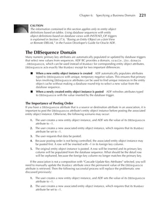 Chapter 6:    Specifying a Business Domain        221

    CAuTION
    The information contained in this section applies only to entity object
    definitions based on tables. Using database sequences with entity
    object definitions based on database views with INSTEAD_OF triggers
    is explained in Section 37.6, “Basing an Entity Object on a Join View
    or Remote DBLink,” in the Fusion Developer’s Guide for Oracle ADF.


The DBSequence Domain
Many numeric primary key attributes are automatically populated or updated by database triggers
that select new values from sequences. ADF BC provides a domain, oracle.jbo.domain
.DBSequence, which can be used instead of Number for corresponding entity object attributes.
DBSequence acts exactly like Number except for two important differences:

    ■   When a new entity object instance is created ADF automatically populates attributes
        typed to DBSequence with unique, temporary negative values. This ensures that primary
        keys involving DBSequence attributes can be used to find unique instances in the entity
        object cache without making a database round-trip to select a new value from the
        database sequence.
    ■   When a newly created entity object instance is posted ADF refreshes attributes typed
        to DBSequence with the value inserted by the database trigger.

The Importance of Posting Order
If you have a DBSequence attribute that is a source or destination attribute in an association, it is
important to post the DBSequence attribute’s entity object instance before posting the associated
entity object instance. Otherwise, the following scenario may occur:

    1. The user creates a new entity object instance, and ADF sets the value of its DBSequence
       attribute to –1.
    2. The user creates a new associated entity object instance, which requires that its Number
       attribute be set to –1.
    3. The user requests that data be posted.
    4. Because posting order is not being controlled, the associated entity object instance may
       be posted first. A row will be inserted with –1 in its foreign key column.
    5. The original entity object instance is posted. A row will be inserted and its primary key
       column will be populated from the database sequence. What should be the detail row
       will be orphaned, because the foreign key column no longer matches the primary key.

     If the association is not a composition with “Cascade Update Key Attributes” selected, you will
need to manually update the Number attribute once the permanent value of the DBSequence
attribute is retrieved. Then the following successful process will replace the problematic one
discussed previously:

    1. The user creates a new entity object instance, and ADF sets the value of its DBSequence
       attribute to –1.
    2. The user creates a new associated entity object instance, which requires that its Number
       attribute be set to –1.
 