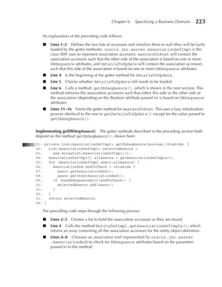 Chapter 6:    Specifying a Business Domain        223

   An explanation of the preceding code follows:

   ■   Lines 1–2 Defines the two lists of accessors and initialize them to null (they will be lazily
       loaded by the getter methods). oracle.jbo.server.AssociationDefImpl is the
       class ADF uses to represent association accessors. mastersToPost will contain the
       association accessors such that the other side of the association is based on one or more
       DBSequence attributes, and detailsToUpdate will contain the association accessors
       such that this side of the association is based on one or more DBSequence attributes.
   ■   Line 4 Is the beginning of the getter method for detailsToUpdate.
   ■   Line 5   Checks whether detailsToUpdate still needs to be loaded.
   ■   Line 6 Calls a method, getDbSeqAssocs(), which is shown in the next section. This
       method retrieves the association accessors such that either this side or the other side of
       the association (depending on the Boolean attribute passed in) is based on DBSequence
       attributes.
   ■   Lines 11–16 Forms the getter method for mastersToPost. This uses a lazy initialization
       process identical to the one in getDetailsToUpdate() except for the value passed to
       getDbSeqAssocs().


Implementing getDbSeqAssocs() The getter methods described in the preceding section both
depend on the method getDbSeqAssocs(), shown here:
01: private List<AssociationDefImpl> getDbSeqAssocs(boolean thisSide) {
02:   List<AssociationDefImpl> selectedAssocs =
03:     new ArrayList<AssociationDefImpl>();
04:   AssociationDefImpl[] allAssocs = getAssociationDefImpls();
05:   for (AssociationDefImpl assoc:allAssocs) {
06:     AssociationEnd endToCheck = thisSide ?
07:       assoc.getAssociationEnd():
08:       assoc.getOtherAssociationEnd();
09:     if (hasDbSequenceAttr(endToCheck)) {
10:       selectedAssocs.add(assoc);
11:     }
12:   }
13:   return selectedAssocs;
14: }

   The preceding code steps through the following process:

   ■   Lines 2–3   Creates a list to hold the association accessors as they are found.
   ■   Line 4 Calls the method EntityDefImpl.getAssociationDefImpls(), which
       returns an array containing all the association accessors for the entity object definition.
   ■   Lines 6–8 Chooses an association end (represented by oracle.jbo.server
       .AssociationEnd) to check for DBSequence attributes based on the parameter
       passed in to the method.
 